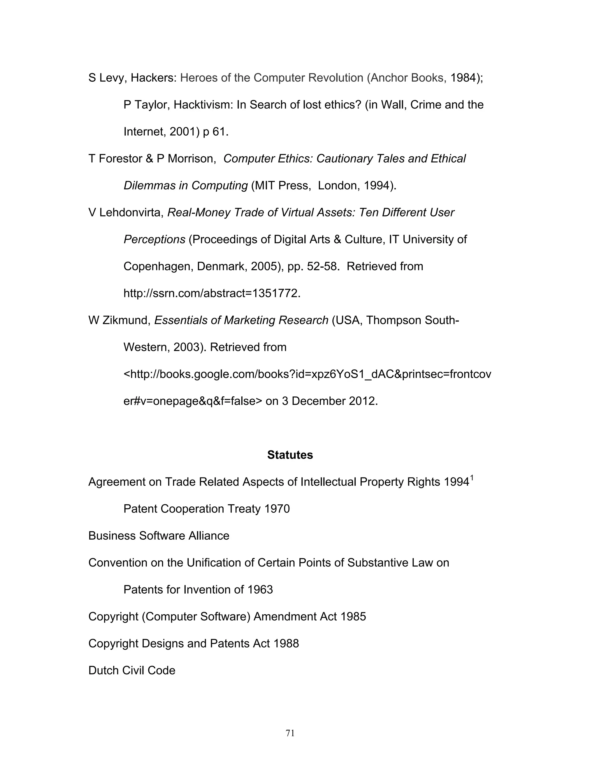 71
S Levy, Hackers: Heroes of the Computer Revolution (Anchor Books, 1984);
P Taylor, Hacktivism: In Search of lost ethics? (in Wall, Crime and the
Internet, 2001) p 61.
T Forestor & P Morrison, Computer Ethics: Cautionary Tales and Ethical
Dilemmas in Computing (MIT Press, London, 1994).
V Lehdonvirta, Real-Money Trade of Virtual Assets: Ten Different User
Perceptions (Proceedings of Digital Arts & Culture, IT University of
Copenhagen, Denmark, 2005), pp. 52-58. Retrieved from
http://ssrn.com/abstract=1351772.
W Zikmund, Essentials of Marketing Research (USA, Thompson South-
Western, 2003). Retrieved from
<http://books.google.com/books?id=xpz6YoS1_dAC&printsec=frontcov
er#v=onepage&q&f=false> on 3 December 2012.
Statutes
Agreement on Trade Related Aspects of Intellectual Property Rights 19941
Patent Cooperation Treaty 1970
Business Software Alliance
Convention on the Unification of Certain Points of Substantive Law on
Patents for Invention of 1963
Copyright (Computer Software) Amendment Act 1985
Copyright Designs and Patents Act 1988
Dutch Civil Code
 