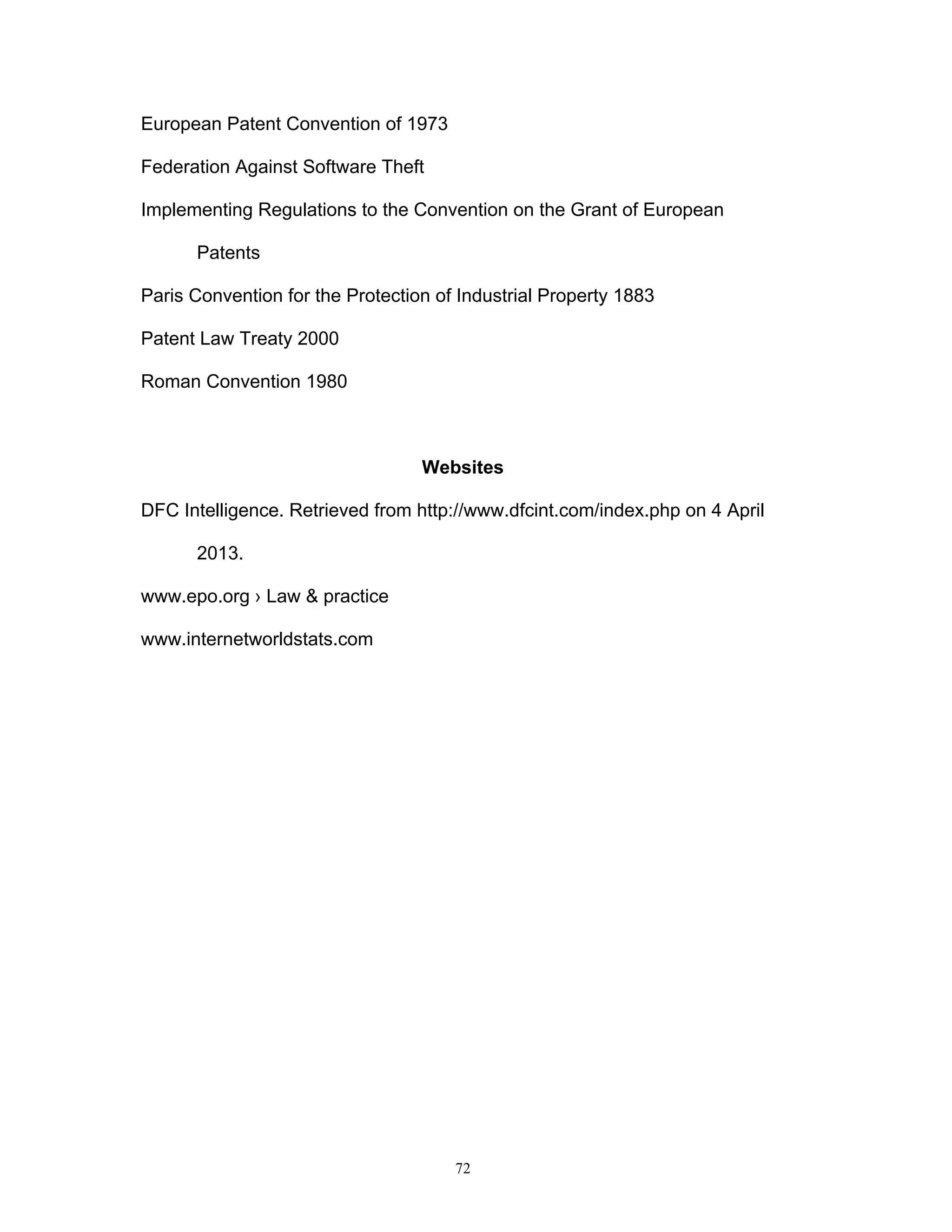 72
European Patent Convention of 1973
Federation Against Software Theft
Implementing Regulations to the Convention on the Grant of European
Patents
Paris Convention for the Protection of Industrial Property 1883
Patent Law Treaty 2000
Roman Convention 1980
Websites
DFC Intelligence. Retrieved from http://www.dfcint.com/index.php on 4 April
2013.
www.epo.org › Law & practice
www.internetworldstats.com
 