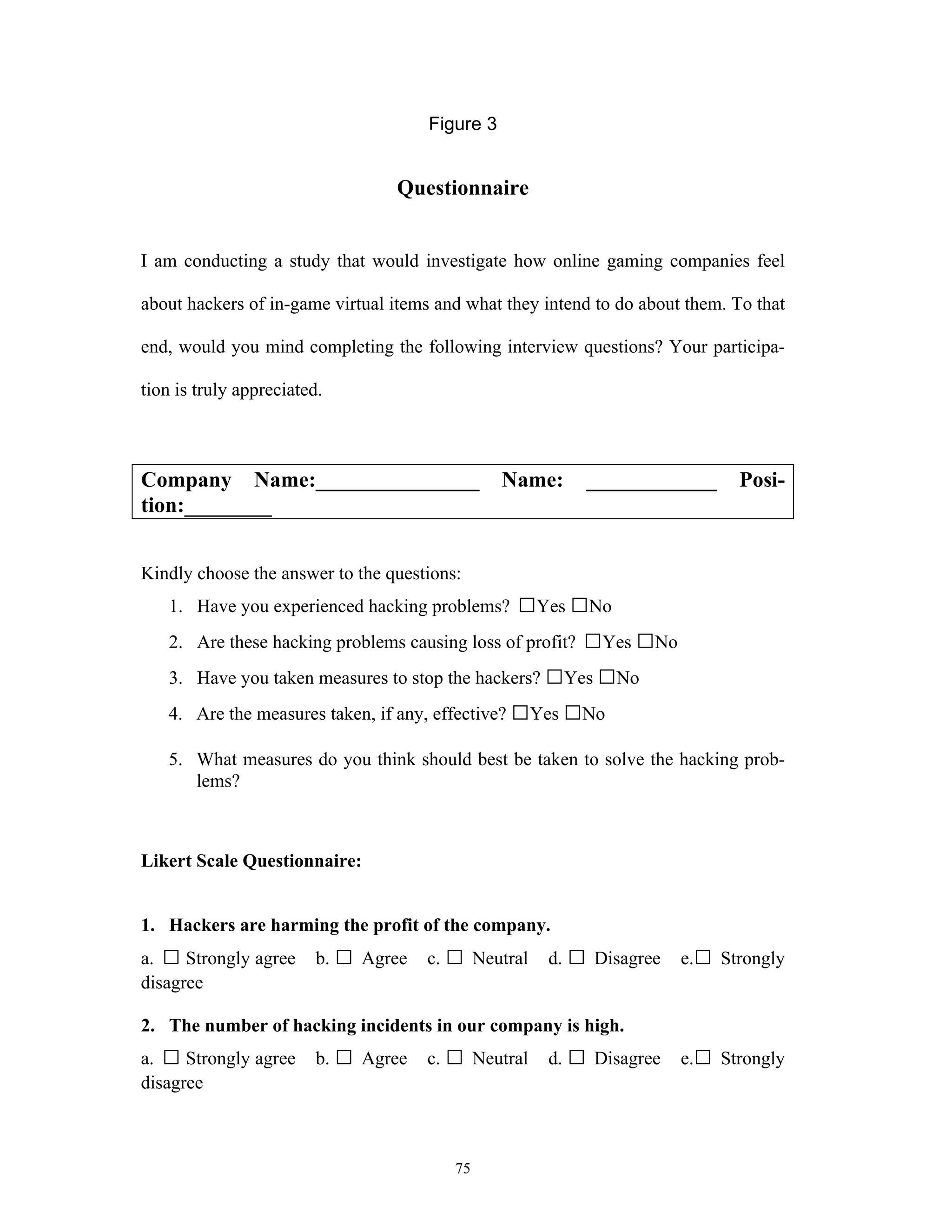 75
Figure 3
Questionnaire
I am conducting a study that would investigate how online gaming companies feel
about hackers of in-game virtual items and what they intend to do about them. To that
end, would you mind completing the following interview questions? Your participa-
tion is truly appreciated.
Company Name:_______________ Name: ____________ Posi-
tion:________
Kindly choose the answer to the questions:
1. Have you experienced hacking problems? □Yes □No
2. Are these hacking problems causing loss of profit? □Yes □No
3. Have you taken measures to stop the hackers? □Yes □No
4. Are the measures taken, if any, effective? □Yes □No
5. What measures do you think should best be taken to solve the hacking prob-
lems?
Likert Scale Questionnaire:
1. Hackers are harming the profit of the company.
a. □ Strongly agree b. □ Agree c. □ Neutral d. □ Disagree e.□ Strongly
disagree
2. The number of hacking incidents in our company is high.
a. □ Strongly agree b. □ Agree c. □ Neutral d. □ Disagree e.□ Strongly
disagree
 