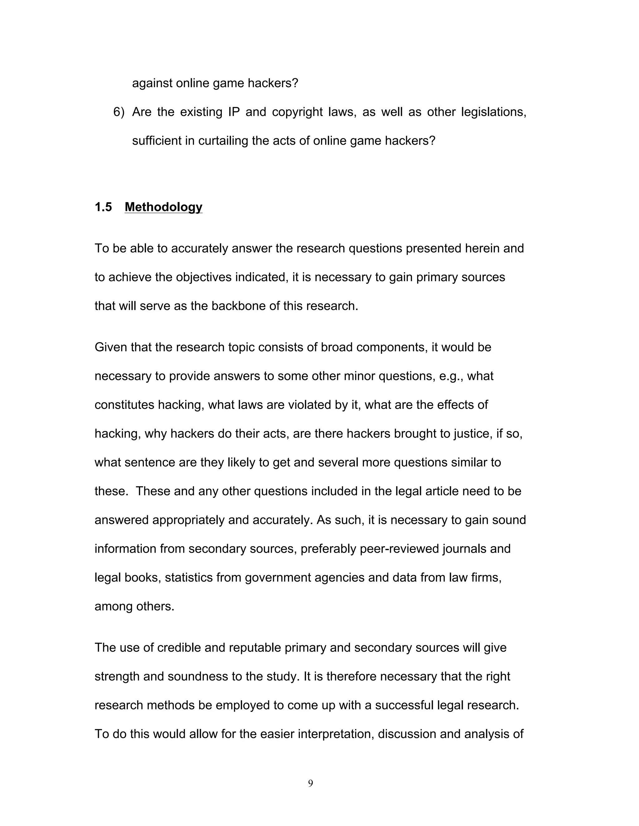 9
against online game hackers?
6) Are the existing IP and copyright laws, as well as other legislations,
sufficient in curtailing the acts of online game hackers?
1.5 Methodology
To be able to accurately answer the research questions presented herein and
to achieve the objectives indicated, it is necessary to gain primary sources
that will serve as the backbone of this research.
Given that the research topic consists of broad components, it would be
necessary to provide answers to some other minor questions, e.g., what
constitutes hacking, what laws are violated by it, what are the effects of
hacking, why hackers do their acts, are there hackers brought to justice, if so,
what sentence are they likely to get and several more questions similar to
these. These and any other questions included in the legal article need to be
answered appropriately and accurately. As such, it is necessary to gain sound
information from secondary sources, preferably peer-reviewed journals and
legal books, statistics from government agencies and data from law firms,
among others.
The use of credible and reputable primary and secondary sources will give
strength and soundness to the study. It is therefore necessary that the right
research methods be employed to come up with a successful legal research.
To do this would allow for the easier interpretation, discussion and analysis of
 