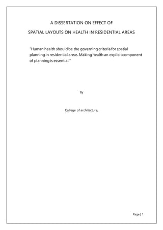 Page | 1
A DISSERTATION ON EFFECT OF
SPATIAL LAYOUTS ON HEALTH IN RESIDENTIAL AREAS
“Human health shouldbe the governingcriteria for spatial
planningin residential areas.Makinghealth an explicitcomponent
of planningis essential.”
By
College of architecture,
 