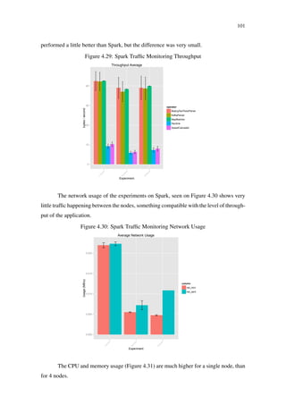 101
performed a little better than Spark, but the difference was very small.
Figure 4.29: Spark Trafﬁc Monitoring Throughput
0
10
20
30
40
n1_x4_x2_x2
n4_x2_x2_x2
n4_x8_x2_x2
Experiment
tuples/second
operator
BeijingTaxiTraceParser
KafkaParser
MapMatcher
PairSink
SpeedCalculator
Throughput Average
The network usage of the experiments on Spark, seen on Figure 4.30 shows very
little trafﬁc happening between the nodes, something compatible with the level of through-
put of the application.
Figure 4.30: Spark Trafﬁc Monitoring Network Usage
0.000
0.005
0.010
0.015
0.020
n1_x4_x2_x2
n4_x2_x2_x2
n4_x8_x2_x2
Experiment
Usage(MB/s)
column
net_recv
net_sent
Average Network Usage
The CPU and memory usage (Figure 4.31) are much higher for a single node, than
for 4 nodes.
 