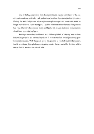 103
One of the key conclusions from these experiments was the importance of the cor-
rect conﬁguration selection for each applications, based on the selectivity of the operators.
Finding the best conﬁguration might require multiple attempts, and it this work, more at-
tempts were done for Storm than Spark. Together with the fact that the same conﬁguration
had very different behaviours on Storm and Spark, it is evident that more conﬁgurations
should have been tried on Spark.
The experiments executed in this work had the purpose of showing how well the
benchmark proposed did on the comparison of two of the main stream processing plat-
forms in the market. With the results above it is possible to conclude that the benchmark
is able to evaluate those platforms, extracting metrics that are useful for deciding which
one of them is better for each application.
 