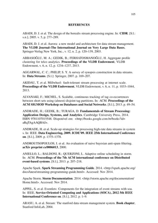 105
REFERENCES
ABADI, D. J. et al. The design of the borealis stream processing engine. In: CIDR. [S.l.:
s.n.], 2005. v. 5, p. 277–289.
ABADI, D. J. et al. Aurora: a new model and architecture for data stream management.
The VLDB Journal–The International Journal on Very Large Data Bases,
Springer-Verlag New York, Inc., v. 12, n. 2, p. 120–139, 2003.
ABBASO ˘GLU, M. A.; GEDIK, B.; FERHATOSMANO ˘GLU, H. Aggregate proﬁle
clustering for telco analytics. Proceedings of the VLDB Endowment, VLDB
Endowment, v. 6, n. 12, p. 1234–1237, 2013.
AGGARWAL, C. C.; PHILIP, S. Y. A survey of synopsis construction in data streams.
In: Data Streams. [S.l.]: Springer, 2007. p. 169–207.
AKIDAU, T. et al. Millwheel: fault-tolerant stream processing at internet scale.
Proceedings of the VLDB Endowment, VLDB Endowment, v. 6, n. 11, p. 1033–1044,
2013.
ALVANAKI, F.; MICHEL, S. Scalable, continuous tracking of tag co-occurrences
between short sets using (almost) disjoint tag partitions. In: ACM. Proceedings of the
ACM SIGMOD Workshop on Databases and Social Networks. [S.l.], 2013. p. 49–54.
ANDRADE, H.; GEDIK, B.; TURAGA, D. Fundamentals of Stream Processing:
Application Design, Systems, and Analytics. Cambridge University Press, 2014.
ISBN 9781107015548. Disponível em: <http://books.google.com.br/books?id=
aRqTAgAAQBAJ>.
ANDRADE, H. et al. Scale-up strategies for processing high-rate data streams in system
s. In: IEEE. Data Engineering, 2009. ICDE’09. IEEE 25th International Conference
on. [S.l.], 2009. p. 1375–1378.
ANDROUTSOPOULOS, I. et al. An evaluation of naive bayesian anti-spam ﬁltering.
arXiv preprint cs/0006013, 2000.
ANIELLO, L.; BALDONI, R.; QUERZONI, L. Adaptive online scheduling in storm.
In: ACM. Proceedings of the 7th ACM international conference on Distributed
event-based systems. [S.l.], 2013. p. 207–218.
Apache Spark. Spark Streaming Programming Guide. 2014. <http://spark.apache.org/
docs/latest/streaming-programming-guide.html>. Accessed: Nov 2014.
Apache Storm. Storm Documentation. 2014. <http://storm.apache.org/documentation/
Home.html>. Accessed: Nov 2014.
APPEL, S. et al. Eventlets: Components for the integration of event streams with soa.
In: IEEE. Service-Oriented Computing and Applications (SOCA), 2012 5th IEEE
International Conference on. [S.l.], 2012. p. 1–9.
ARASU, A. et al. Stream: The stanford data stream management system. Book chapter,
Stanford InfoLab, 2004.
 