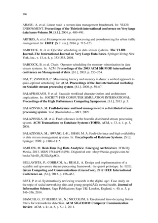 106
ARASU, A. et al. Linear road: a stream data management benchmark. In: VLDB
ENDOWMENT. Proceedings of the Thirtieth international conference on Very large
data bases-Volume 30. [S.l.], 2004. p. 480–491.
ARTIKIS, A. et al. Heterogeneous stream processing and crowdsourcing for urban trafﬁc
management. In: EDBT. [S.l.: s.n.], 2014. p. 712–723.
BABCOCK, B. et al. Operator scheduling in data stream systems. The VLDB
Journal–The International Journal on Very Large Data Bases, Springer-Verlag New
York, Inc., v. 13, n. 4, p. 333–353, 2004.
BABCOCK, B. et al. Chain: Operator scheduling for memory minimization in data
stream systems. In: ACM. Proceedings of the 2003 ACM SIGMOD international
conference on Management of data. [S.l.], 2003. p. 253–264.
BAI, Y.; ZANIOLO, C. Minimizing latency and memory in dsms: a uniﬁed approach to
quasi-optimal scheduling. In: ACM. Proceedings of the 2nd international workshop
on Scalable stream processing system. [S.l.], 2008. p. 58–67.
BALAPRAKASH, P. et al. Exascale workload characterization and architecture
implications. In: SOCIETY FOR COMPUTER SIMULATION INTERNATIONAL.
Proceedings of the High Performance Computing Symposium. [S.l.], 2013. p. 5.
BALAZINSKA, M. Fault-tolerance and load management in a distributed stream
processing system. Tese (Doutorado) — MIT, 2005.
BALAZINSKA, M. et al. Fault-tolerance in the borealis distributed stream processing
system. ACM Transactions on Database Systems (TODS), ACM, v. 33, n. 1, p. 3,
2008.
BALAZINSKA, M.; HWANG, J.-H.; SHAH, M. A. Fault-tolerance and high availability
in data stream management systems. In: Encyclopedia of Database Systems. [S.l.]:
Springer, 2009. p. 1109–1115.
BARLOW, M. Real-Time Big Data Analytics: Emerging Architecture. O’Reilly
Media, 2013. ISBN 9781449364694. Disponível em: <http://books.google.com.br/
books?id=O_5I2fGzZgAC>.
BELLAVISTA, P.; CORRADI, A.; REALE, A. Design and implementation of a
scalable and qos-aware stream processing framework: the quasit prototype. In: IEEE.
Green Computing and Communications (GreenCom), 2012 IEEE International
Conference on. [S.l.], 2012. p. 458–467.
BEST, P. et al. Systematically retrieving research in the digital age: Case study on
the topic of social networking sites and young peopleâ ˘A´Zs mental health. Journal of
Information Science, Sage Publications Sage UK: London, England, v. 40, n. 3, p.
346–356, 2014.
BIANCHI, G.; D’HEUREUSE, N.; NICCOLINI, S. On-demand time-decaying bloom
ﬁlters for telemarketer detection. ACM SIGCOMM Computer Communication
Review, ACM, v. 41, n. 5, p. 5–12, 2011.
 
