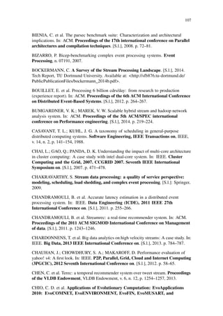 107
BIENIA, C. et al. The parsec benchmark suite: Characterization and architectural
implications. In: ACM. Proceedings of the 17th international conference on Parallel
architectures and compilation techniques. [S.l.], 2008. p. 72–81.
BIZARRO, P. Bicep-benchmarking complex event processing systems. Event
Processing, n. 07191, 2007.
BOCKERMANN, C. A Survey of the Stream Processing Landscape. [S.l.], 2014.
Tech Report, TU Dortmund University. Available at: <http://sfb876.tu-dortmund.de/
PublicPublicationFiles/bockermann_2014b.pdf>.
BOUILLET, E. et al. Processing 6 billion cdrs/day: from research to production
(experience report). In: ACM. Proceedings of the 6th ACM International Conference
on Distributed Event-Based Systems. [S.l.], 2012. p. 264–267.
BUMGARDNER, V. K.; MAREK, V. W. Scalable hybrid stream and hadoop network
analysis system. In: ACM. Proceedings of the 5th ACM/SPEC international
conference on Performance engineering. [S.l.], 2014. p. 219–224.
CASAVANT, T. L.; KUHL, J. G. A taxonomy of scheduling in general-purpose
distributed computing systems. Software Engineering, IEEE Transactions on, IEEE,
v. 14, n. 2, p. 141–154, 1988.
CHAI, L.; GAO, Q.; PANDA, D. K. Understanding the impact of multi-core architecture
in cluster computing: A case study with intel dual-core system. In: IEEE. Cluster
Computing and the Grid, 2007. CCGRID 2007. Seventh IEEE International
Symposium on. [S.l.], 2007. p. 471–478.
CHAKRAVARTHY, S. Stream data processing: a quality of service perspective:
modeling, scheduling, load shedding, and complex event processing. [S.l.]: Springer,
2009.
CHANDRAMOULI, B. et al. Accurate latency estimation in a distributed event
processing system. In: IEEE. Data Engineering (ICDE), 2011 IEEE 27th
International Conference on. [S.l.], 2011. p. 255–266.
CHANDRAMOULI, B. et al. Streamrec: a real-time recommender system. In: ACM.
Proceedings of the 2011 ACM SIGMOD International Conference on Management
of data. [S.l.], 2011. p. 1243–1246.
CHARDONNENS, T. et al. Big data analytics on high velocity streams: A case study. In:
IEEE. Big Data, 2013 IEEE International Conference on. [S.l.], 2013. p. 784–787.
CHAUHAN, J.; CHOWDHURY, S. A.; MAKAROFF, D. Performance evaluation of
yahoo! s4: A ﬁrst look. In: IEEE. P2P, Parallel, Grid, Cloud and Internet Computing
(3PGCIC), 2012 Seventh International Conference on. [S.l.], 2012. p. 58–65.
CHEN, C. et al. Terec: a temporal recommender system over tweet stream. Proceedings
of the VLDB Endowment, VLDB Endowment, v. 6, n. 12, p. 1254–1257, 2013.
CHIO, C. D. et al. Applications of Evolutionary Computation: EvoApplications
2010: EvoCOMNET, EvoENVIRONMENT, EvoFIN, EvoMUSART, and
 