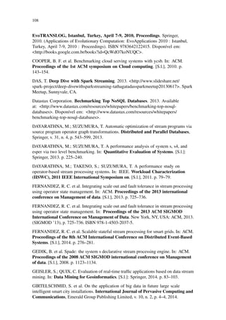 108
EvoTRANSLOG, Istanbul, Turkey, April 7-9, 2010, Proceedings. Springer,
2010. (Applications of Evolutionary Computation: EvoApplications 2010 : Istanbul,
Turkey, April 7-9, 2010 : Proceedings). ISBN 9783642122415. Disponível em:
<http://books.google.com.br/books?id=QcWdO7koNUQC>.
COOPER, B. F. et al. Benchmarking cloud serving systems with ycsb. In: ACM.
Proceedings of the 1st ACM symposium on Cloud computing. [S.l.], 2010. p.
143–154.
DAS, T. Deep Dive with Spark Streaming. 2013. <http://www.slideshare.net/
spark-project/deep-divewithsparkstreaming-tathagatadassparkmeetup20130617>. Spark
Meetup, Sunnyvale, CA.
Datastax Corporation. Bechmarking Top NoSQL Databases. 2013. Available
at: <http://www.datastax.com/resources/whitepapers/benchmarking-top-nosql-
databases>. Disponível em: <http://www.datastax.com/resources/whitepapers/
benchmarking-top-nosql-databases>.
DAYARATHNA, M.; SUZUMURA, T. Automatic optimization of stream programs via
source program operator graph transformations. Distributed and Parallel Databases,
Springer, v. 31, n. 4, p. 543–599, 2013.
DAYARATHNA, M.; SUZUMURA, T. A performance analysis of system s, s4, and
esper via two level benchmarking. In: Quantitative Evaluation of Systems. [S.l.]:
Springer, 2013. p. 225–240.
DAYARATHNA, M.; TAKENO, S.; SUZUMURA, T. A performance study on
operator-based stream processing systems. In: IEEE. Workload Characterization
(IISWC), 2011 IEEE International Symposium on. [S.l.], 2011. p. 79–79.
FERNANDEZ, R. C. et al. Integrating scale out and fault tolerance in stream processing
using operator state management. In: ACM. Proceedings of the 2013 international
conference on Management of data. [S.l.], 2013. p. 725–736.
FERNANDEZ, R. C. et al. Integrating scale out and fault tolerance in stream processing
using operator state management. In: Proceedings of the 2013 ACM SIGMOD
International Conference on Management of Data. New York, NY, USA: ACM, 2013.
(SIGMOD ’13), p. 725–736. ISBN 978-1-4503-2037-5.
FERNANDEZ, R. C. et al. Scalable stateful stream processing for smart grids. In: ACM.
Proceedings of the 8th ACM International Conference on Distributed Event-Based
Systems. [S.l.], 2014. p. 276–281.
GEDIK, B. et al. Spade: the system s declarative stream processing engine. In: ACM.
Proceedings of the 2008 ACM SIGMOD international conference on Management
of data. [S.l.], 2008. p. 1123–1134.
GEISLER, S.; QUIX, C. Evaluation of real-time trafﬁc applications based on data stream
mining. In: Data Mining for Geoinformatics. [S.l.]: Springer, 2014. p. 83–103.
GIRTELSCHMID, S. et al. On the application of big data in future large scale
intelligent smart city installations. International Journal of Pervasive Computing and
Communications, Emerald Group Publishing Limited, v. 10, n. 2, p. 4–4, 2014.
 