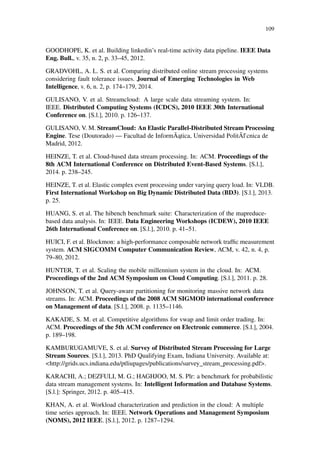 109
GOODHOPE, K. et al. Building linkedin’s real-time activity data pipeline. IEEE Data
Eng. Bull., v. 35, n. 2, p. 33–45, 2012.
GRADVOHL, A. L. S. et al. Comparing distributed online stream processing systems
considering fault tolerance issues. Journal of Emerging Technologies in Web
Intelligence, v. 6, n. 2, p. 174–179, 2014.
GULISANO, V. et al. Streamcloud: A large scale data streaming system. In:
IEEE. Distributed Computing Systems (ICDCS), 2010 IEEE 30th International
Conference on. [S.l.], 2010. p. 126–137.
GULISANO, V. M. StreamCloud: An Elastic Parallel-Distributed Stream Processing
Engine. Tese (Doutorado) — Facultad de InformÃ ˛atica, Universidad PolitÃl’cnica de
Madrid, 2012.
HEINZE, T. et al. Cloud-based data stream processing. In: ACM. Proceedings of the
8th ACM International Conference on Distributed Event-Based Systems. [S.l.],
2014. p. 238–245.
HEINZE, T. et al. Elastic complex event processing under varying query load. In: VLDB.
First International Workshop on Big Dynamic Distributed Data (BD3). [S.l.], 2013.
p. 25.
HUANG, S. et al. The hibench benchmark suite: Characterization of the mapreduce-
based data analysis. In: IEEE. Data Engineering Workshops (ICDEW), 2010 IEEE
26th International Conference on. [S.l.], 2010. p. 41–51.
HUICI, F. et al. Blockmon: a high-performance composable network trafﬁc measurement
system. ACM SIGCOMM Computer Communication Review, ACM, v. 42, n. 4, p.
79–80, 2012.
HUNTER, T. et al. Scaling the mobile millennium system in the cloud. In: ACM.
Proceedings of the 2nd ACM Symposium on Cloud Computing. [S.l.], 2011. p. 28.
JOHNSON, T. et al. Query-aware partitioning for monitoring massive network data
streams. In: ACM. Proceedings of the 2008 ACM SIGMOD international conference
on Management of data. [S.l.], 2008. p. 1135–1146.
KAKADE, S. M. et al. Competitive algorithms for vwap and limit order trading. In:
ACM. Proceedings of the 5th ACM conference on Electronic commerce. [S.l.], 2004.
p. 189–198.
KAMBURUGAMUVE, S. et al. Survey of Distributed Stream Processing for Large
Stream Sources. [S.l.], 2013. PhD Qualifying Exam, Indiana University. Available at:
<http://grids.ucs.indiana.edu/ptliupages/publications/survey_stream_processing.pdf>.
KARACHI, A.; DEZFULI, M. G.; HAGHJOO, M. S. Plr: a benchmark for probabilistic
data stream management systems. In: Intelligent Information and Database Systems.
[S.l.]: Springer, 2012. p. 405–415.
KHAN, A. et al. Workload characterization and prediction in the cloud: A multiple
time series approach. In: IEEE. Network Operations and Management Symposium
(NOMS), 2012 IEEE. [S.l.], 2012. p. 1287–1294.
 