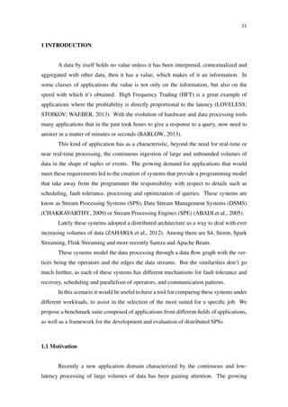 11
1 INTRODUCTION
A data by itself holds no value unless it has been interpreted, contextualized and
aggregated with other data, then it has a value, which makes of it an information. In
some classes of applications the value is not only on the information, but also on the
speed with which it’s obtained. High Frequency Trading (HFT) is a great example of
applications where the proﬁtability is directly proportional to the latency (LOVELESS;
STOIKOV; WAEBER, 2013). With the evolution of hardware and data processing tools
many applications that in the past took hours to give a response to a query, now need to
answer in a matter of minutes or seconds (BARLOW, 2013).
This kind of application has as a characteristic, beyond the need for real-time or
near real-time processing, the continuous ingestion of large and unbounded volumes of
data in the shape of tuples or events. The growing demand for applications that would
meet these requirements led to the creation of systems that provide a programming model
that take away from the programmer the responsibility with respect to details such as
scheduling, fault tolerance, processing and optimization of queries. These systems are
know as Stream Processing Systems (SPS), Data Stream Management Systems (DSMS)
(CHAKRAVARTHY, 2009) or Stream Processing Engines (SPE) (ABADI et al., 2005).
Lately these systems adopted a distributed architecture as a way to deal with ever
increasing volumes of data (ZAHARIA et al., 2012). Among them are S4, Storm, Spark
Streaming, Flink Streaming and more recently Samza and Apache Beam.
These systems model the data processing through a data ﬂow graph with the ver-
tices being the operators and the edges the data streams. But the similarities don’t go
much further, as each of these systems has different mechanisms for fault tolerance and
recovery, scheduling and parallelism of operators, and communication patterns.
In this scenario it would be useful to have a tool for comparing these systems under
different workloads, to assist in the selection of the most suited for a speciﬁc job. We
propose a benchmark suite composed of applications from different ﬁelds of applications,
as well as a framework for the development and evaluation of distributed SPSs.
1.1 Motivation
Recently a new application domain characterized by the continuous and low-
latency processing of large volumes of data has been gaining attention. The growing
 