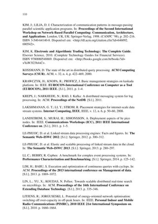 110
KIM, J.; LILJA, D. J. Characterization of communication patterns in message-passing
parallel scientiﬁc application programs. In: Proceedings of the Second International
Workshop on Network-Based Parallel Computing: Communication, Architecture,
and Applications. London, UK, UK: Springer-Verlag, 1998. (CANPC ’98), p. 202–216.
ISBN 3-540-64140-8. Disponível em: <http://dl.acm.org/citation.cfm?id=646092.
680542>.
KIM, K. Electronic and Algorithmic Trading Technology: The Complete Guide.
Elsevier Science, 2010. (Complete Technology Guides for Financial Services).
ISBN 9780080548869. Disponível em: <http://books.google.com.br/books?id=
xYaW3l23h4sC>.
KOSSMANN, D. The state of the art in distributed query processing. ACM Computing
Surveys (CSUR), ACM, v. 32, n. 4, p. 422–469, 2000.
KRAWCZYK, H.; KNOPA, R.; PROFICZ, J. Basic management strategies on kaskada
platform. In: IEEE. EUROCON-International Conference on Computer as a Tool
(EUROCON), 2011 IEEE. [S.l.], 2011. p. 1–4.
KREPS, J.; NARKHEDE, N.; RAO, J. Kafka: A distributed messaging system for log
processing. In: ACM. Proceedings of the NetDB. [S.l.], 2011.
LAKSHMANAN, G. T.; LI, Y.; STROM, R. Placement strategies for internet-scale data
stream systems. Internet Computing, IEEE, IEEE, v. 12, n. 6, p. 50–60, 2008.
LANDSTROM, S.; MURAI, H.; SIMONSSON, A. Deployment aspects of lte pico
nodes. In: IEEE. Communications Workshops (ICC), 2011 IEEE International
Conference on. [S.l.], 2011. p. 1–5.
LE-PHUOC, D. et al. Linked stream data processing engines: Facts and ﬁgures. In: The
Semantic Web–ISWC 2012. [S.l.]: Springer, 2012. p. 300–312.
LE-PHUOC, D. et al. Elastic and scalable processing of linked stream data in the cloud.
In: The Semantic Web–ISWC 2013. [S.l.]: Springer, 2013. p. 280–297.
LI, C.; BERRY, R. Cepben: A benchmark for complex event processing systems. In:
Performance Characterization and Benchmarking. [S.l.]: Springer, 2014. p. 125–142.
LIM, H.; BABU, S. Execution and optimization of continuous queries with cyclops. In:
ACM. Proceedings of the 2013 international conference on Management of data.
[S.l.], 2013. p. 1069–1072.
LIN, L.; YU, X.; KOUDAS, N. Pollux: Towards scalable distributed real-time search
on microblogs. In: ACM. Proceedings of the 16th International Conference on
Extending Database Technology. [S.l.], 2013. p. 335–346.
LITJENS, R.; JORGUSESKI, L. Potential of energy-oriented network optimisation:
switching off over-capacity in off-peak hours. In: IEEE. Personal Indoor and Mobile
Radio Communications (PIMRC), 2010 IEEE 21st International Symposium on.
[S.l.], 2010. p. 1660–1664.
 