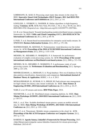 111
LOHRMANN, B.; KAO, O. Processing smart meter data streams in the cloud. In:
IEEE. Innovative Smart Grid Technologies (ISGT Europe), 2011 2nd IEEE PES
International Conference and Exhibition on. [S.l.], 2011. p. 1–8.
LOVELESS, J.; STOIKOV, S.; WAEBER, R. Online algorithms in high-frequency
trading. Commun. ACM, ACM, New York, NY, USA, v. 56, n. 10, p. 50–56, out. 2013.
ISSN 0001-0782. Disponível em: <http://doi.acm.org/10.1145/2507771.2507780>.
LU, R. et al. Stream bench: Towards benchmarking modern distributed stream computing
frameworks. In: IEEE. Utility and Cloud Computing (UCC), 2014 IEEE/ACM 7th
International Conference on. [S.l.], 2014. p. 69–78.
LUNZE, T. et al. Stream-based recommendation for enterprise social media streams. In:
SPRINGER. Business Information Systems. [S.l.], 2013. p. 175–186.
MATHIOUDAKIS, M.; KOUDAS, N. Twittermonitor: trend detection over the twitter
stream. In: ACM. Proceedings of the 2010 ACM SIGMOD International Conference
on Management of data. [S.l.], 2010. p. 1155–1158.
MENDES, M.; BIZARRO, P.; MARQUES, P. A framework for performance
evaluation of complex event processing systems. In: ACM. Proceedings of the second
international conference on Distributed event-based systems. [S.l.], 2008. p. 313–316.
MENDES, M. R.; BIZARRO, P.; MARQUES, P. A performance study of event
processing systems. In: Performance Evaluation and Benchmarking. [S.l.]: Springer,
2009. p. 221–236.
MONIRUZZAMAN, A.; HOSSAIN, S. A. Nosql database: New era of databases for big
data analytics-classiﬁcation, characteristics and comparison. International Journal of
Database Theory & Application, SERSC, v. 6, n. 4, 2013.
MURALIDHARAN, K.; KUMAR, G. S.; BHASI, M. Fault tolerant state management
for high-volume low-latency data stream workloads. In: IEEE. Data Science &
Engineering (ICDSE), 2014 International Conference on. [S.l.], 2014. p. 24–27.
NABI, Z. et al. Of streams and storms. IBM White Paper, 2014.
NEUMEYER, L. et al. S4: Distributed stream computing platform. In: IEEE. Data
Mining Workshops (ICDMW), 2010 IEEE International Conference on. [S.l.], 2010.
p. 170–177.
PAN, L. et al. Nim: Scalable distributed stream process system on mobile network
data. In: IEEE. Data Mining Workshops (ICDMW), 2013 IEEE 13th International
Conference on. [S.l.], 2013. p. 1101–1104.
QIAN, Z. et al. Timestream: Reliable stream computation in the cloud. In: ACM.
Proceedings of the 8th ACM European Conference on Computer Systems. [S.l.],
2013. p. 1–14.
RAMESH, R. Apache Samza, LinkedIn’s Framework for Stream Processing. 2015.
<http://thenewstack.io/apache-samza-linkedins-framework-for-stream-processing/>.
Published: 2015-01-07.
 