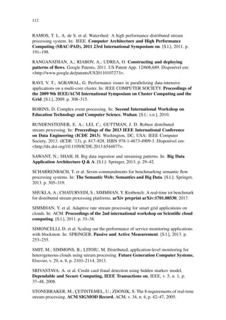 112
RAMOS, T. L. A. de S. et al. Watershed: A high performance distributed stream
processing system. In: IEEE. Computer Architecture and High Performance
Computing (SBAC-PAD), 2011 23rd International Symposium on. [S.l.], 2011. p.
191–198.
RANGANATHAN, A.; RIABOV, A.; UDREA, O. Constructing and deploying
patterns of ﬂows. Google Patents, 2011. US Patent App. 12/608,689. Disponível em:
<http://www.google.de/patents/US20110107273>.
RAVI, V. T.; AGRAWAL, G. Performance issues in parallelizing data-intensive
applications on a multi-core cluster. In: IEEE COMPUTER SOCIETY. Proceedings of
the 2009 9th IEEE/ACM International Symposium on Cluster Computing and the
Grid. [S.l.], 2009. p. 308–315.
ROBINS, D. Complex event processing. In: Second International Workshop on
Education Technology and Computer Science. Wuhan. [S.l.: s.n.], 2010.
RUNDENSTEINER, E. A.; LEI, C.; GUTTMAN, J. D. Robust distributed
stream processing. In: Proceedings of the 2013 IEEE International Conference
on Data Engineering (ICDE 2013). Washington, DC, USA: IEEE Computer
Society, 2013. (ICDE ’13), p. 817–828. ISBN 978-1-4673-4909-3. Disponível em:
<http://dx.doi.org/10.1109/ICDE.2013.6544877>.
SAWANT, N.; SHAH, H. Big data ingestion and streaming patterns. In: Big Data
Application Architecture Q & A. [S.l.]: Springer, 2013. p. 29–42.
SCHARRENBACH, T. et al. Seven commandments for benchmarking semantic ﬂow
processing systems. In: The Semantic Web: Semantics and Big Data. [S.l.]: Springer,
2013. p. 305–319.
SHUKLA, A.; CHATURVEDI, S.; SIMMHAN, Y. Riotbench: A real-time iot benchmark
for distributed stream processing platforms. arXiv preprint arXiv:1701.08530, 2017.
SIMMHAN, Y. et al. Adaptive rate stream processing for smart grid applications on
clouds. In: ACM. Proceedings of the 2nd international workshop on Scientiﬁc cloud
computing. [S.l.], 2011. p. 33–38.
SIMONCELLI, D. et al. Scaling out the performance of service monitoring applications
with blockmon. In: SPRINGER. Passive and Active Measurement. [S.l.], 2013. p.
253–255.
SMIT, M.; SIMMONS, B.; LITOIU, M. Distributed, application-level monitoring for
heterogeneous clouds using stream processing. Future Generation Computer Systems,
Elsevier, v. 29, n. 8, p. 2103–2114, 2013.
SRIVASTAVA, A. et al. Credit card fraud detection using hidden markov model.
Dependable and Secure Computing, IEEE Transactions on, IEEE, v. 5, n. 1, p.
37–48, 2008.
STONEBRAKER, M.; ÇETINTEMEL, U.; ZDONIK, S. The 8 requirements of real-time
stream processing. ACM SIGMOD Record, ACM, v. 34, n. 4, p. 42–47, 2005.
 