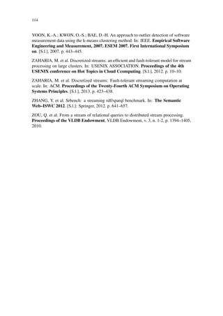 114
YOON, K.-A.; KWON, O.-S.; BAE, D.-H. An approach to outlier detection of software
measurement data using the k-means clustering method. In: IEEE. Empirical Software
Engineering and Measurement, 2007. ESEM 2007. First International Symposium
on. [S.l.], 2007. p. 443–445.
ZAHARIA, M. et al. Discretized streams: an efﬁcient and fault-tolerant model for stream
processing on large clusters. In: USENIX ASSOCIATION. Proceedings of the 4th
USENIX conference on Hot Topics in Cloud Ccomputing. [S.l.], 2012. p. 10–10.
ZAHARIA, M. et al. Discretized streams: Fault-tolerant streaming computation at
scale. In: ACM. Proceedings of the Twenty-Fourth ACM Symposium on Operating
Systems Principles. [S.l.], 2013. p. 423–438.
ZHANG, Y. et al. Srbench: a streaming rdf/sparql benchmark. In: The Semantic
Web–ISWC 2012. [S.l.]: Springer, 2012. p. 641–657.
ZOU, Q. et al. From a stream of relational queries to distributed stream processing.
Proceedings of the VLDB Endowment, VLDB Endowment, v. 3, n. 1-2, p. 1394–1405,
2010.
 