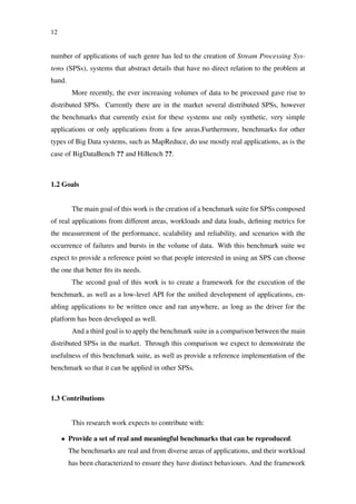12
number of applications of such genre has led to the creation of Stream Processing Sys-
tems (SPSs), systems that abstract details that have no direct relation to the problem at
hand.
More recently, the ever increasing volumes of data to be processed gave rise to
distributed SPSs. Currently there are in the market several distributed SPSs, however
the benchmarks that currently exist for these systems use only synthetic, very simple
applications or only applications from a few areas.Furthermore, benchmarks for other
types of Big Data systems, such as MapReduce, do use mostly real applications, as is the
case of BigDataBench ?? and HiBench ??.
1.2 Goals
The main goal of this work is the creation of a benchmark suite for SPSs composed
of real applications from different areas, workloads and data loads, deﬁning metrics for
the measurement of the performance, scalability and reliability, and scenarios with the
occurrence of failures and bursts in the volume of data. With this benchmark suite we
expect to provide a reference point so that people interested in using an SPS can choose
the one that better ﬁts its needs.
The second goal of this work is to create a framework for the execution of the
benchmark, as well as a low-level API for the uniﬁed development of applications, en-
abling applications to be written once and ran anywhere, as long as the driver for the
platform has been developed as well.
And a third goal is to apply the benchmark suite in a comparison between the main
distributed SPSs in the market. Through this comparison we expect to demonstrate the
usefulness of this benchmark suite, as well as provide a reference implementation of the
benchmark so that it can be applied in other SPSs.
1.3 Contributions
This research work expects to contribute with:
• Provide a set of real and meaningful benchmarks that can be reproduced.
The benchmarks are real and from diverse areas of applications, and their workload
has been characterized to ensure they have distinct behaviours. And the framework
 
