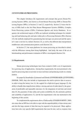 15
2 EVENT-STREAM PROCESSING
This chapter introduces the requirements and concepts that govern Stream Pro-
cessing Systems (SPSs), also known as Event-Stream Processing (ESP) or Stream Pro-
cessing Engines (SPEs), in Sections 2.1 and 2.2, respectively. Section 2.3 traces the his-
tory of SPSs back to the ﬁrst Data Stream Management Systems (DSMSs), Complex
Event Processing systems (CEPs), Continuous Queries and Active Databases. In se-
quence, the architectural aspects of SPSs are explored, including techniques for schedul-
ing and load balancing jobs and tasks within jobs to Processing Elements (PEs) (Section
2.4), the methods employed for guaranteeing that messages are processed and the opera-
tor’s state is not lost in a failure (Section 2.5), as well as the different data transportation
middlewares and communication patterns used (Section 2.6).
In Section 2.7, the main platforms for stream processing are described in detail,
with the differences among them being highlighted. And lastly, the state of the art on
benchmarking and performance evaluation of SPSs is investigated (Section 2.8).
2.1 Requirements
Stream processing technologies have been created to fulﬁl a set of requirements
for a growing class of applications. Among these requirements, the most prominent is the
need for processing data in real time (or near real-time) and producing results in a timely
fashion.
In a paper by Stonebraker, Çetintemel and Zdonik (STONEBRAKER; ÇETINTEMEL;
ZDONIK, 2005), they also include as requirements the need to process data in-memory
in order to keep the latency low (1), the support for a high-level query language (2), the
ability to handle data imperfections (delays, missing and out-of-order data)(3), the gener-
ation of predictable and repeatable outcomes (4), the integration of real-time and stored
data (5), the guarantee of data safety and system availability (6), the automatic partition
and scalability of applications (7), and the last requirement is the one mentioned in the
beginning of this section.
To complement the requirements above, Chakravarthy (CHAKRAVARTHY, 2009)
also notes that an SPS has to be able to cope with the unpredictability of data stream rates
and also the large amount of data that may be required to be processed. Many applica-
tions have also very speciﬁc QoS requirements that must be met, such as response time
 