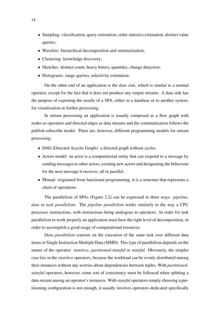 18
• Sampling: classiﬁcation, query estimation, order statistics estimation, distinct value
queries;
• Wavelets: hierarchical decomposition and summarization;
• Clustering: knowledge discovery;
• Sketches: distinct count, heavy hitters, quantiles, change detection;
• Histograms: range queries, selectivity estimation.
On the other end of an application is the data sink, which is similar to a normal
operator, except for the fact that it does not produce any output streams. A data sink has
the purpose of exporting the results of a SPA, either to a database or to another system,
for visualization or further processing.
In stream processing an application is usually composed as a ﬂow graph with
nodes as operators and directed edges as data streams and the communication follows the
publish-subscribe model. There are, however, different programming models for stream
processing:
• DAG (Directed Acyclic Graph): a directed graph without cycles.
• Actors model: an actor is a computational entity that can respond to a message by
sending messages to other actors, creating new actors and designating the behaviour
for the next message it receives, all in parallel.
• Monad: originated from functional programming, it is a structure that represents a
chain of operations.
The parallelism of SPAs (Figure 2.2) can be expressed in three ways: pipeline,
data or task parallelism. The pipeline parallelism works similarly to the way a CPU
processes instructions, with instructions being analogous to operators. In order for task
parallelism to work properly an application must have the right level of decomposition, in
order to accomplish a good usage of computational resources.
Data parallelism consists on the execution of the same task over different data
items or Single Instruction Multiple Data (SIMD). This type of parallelism depends on the
nature of the operator: stateless, partitioned-stateful or stateful. Obviously, the simpler
case lies in the stateless operators, because the workload can be evenly distributed among
their instances without any worries about dependencies between tuples. With partitioned-
stateful operators, however, some sort of consistency must be followed when splitting a
data stream among an operator’s instances. With stateful operators simply choosing a par-
titioning conﬁguration is not enough, it usually involves operators dedicated speciﬁcally
 