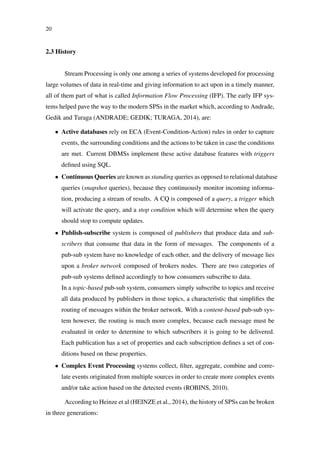 20
2.3 History
Stream Processing is only one among a series of systems developed for processing
large volumes of data in real-time and giving information to act upon in a timely manner,
all of them part of what is called Information Flow Processing (IFP). The early IFP sys-
tems helped pave the way to the modern SPSs in the market which, according to Andrade,
Gedik and Turaga (ANDRADE; GEDIK; TURAGA, 2014), are:
• Active databases rely on ECA (Event-Condition-Action) rules in order to capture
events, the surrounding conditions and the actions to be taken in case the conditions
are met. Current DBMSs implement these active database features with triggers
deﬁned using SQL.
• Continuous Queries are known as standing queries as opposed to relational database
queries (snapshot queries), because they continuously monitor incoming informa-
tion, producing a stream of results. A CQ is composed of a query, a trigger which
will activate the query, and a stop condition which will determine when the query
should stop to compute updates.
• Publish-subscribe system is composed of publishers that produce data and sub-
scribers that consume that data in the form of messages. The components of a
pub-sub system have no knowledge of each other, and the delivery of message lies
upon a broker network composed of brokers nodes. There are two categories of
pub-sub systems deﬁned accordingly to how consumers subscribe to data.
In a topic-based pub-sub system, consumers simply subscribe to topics and receive
all data produced by publishers in those topics, a characteristic that simpliﬁes the
routing of messages within the broker network. With a content-based pub-sub sys-
tem however, the routing is much more complex, because each message must be
evaluated in order to determine to which subscribers it is going to be delivered.
Each publication has a set of properties and each subscription deﬁnes a set of con-
ditions based on these properties.
• Complex Event Processing systems collect, ﬁlter, aggregate, combine and corre-
late events originated from multiple sources in order to create more complex events
and/or take action based on the detected events (ROBINS, 2010).
According to Heinze et al (HEINZE et al., 2014), the history of SPSs can be broken
in three generations:
 