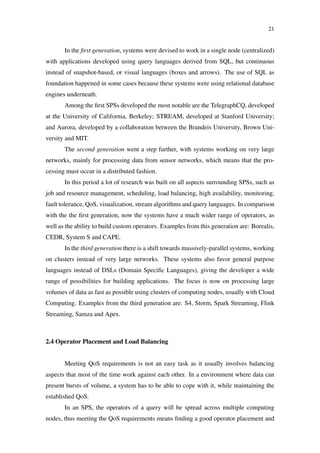 21
In the ﬁrst generation, systems were devised to work in a single node (centralized)
with applications developed using query languages derived from SQL, but continuous
instead of snapshot-based, or visual languages (boxes and arrows). The use of SQL as
foundation happened in some cases because these systems were using relational database
engines underneath.
Among the ﬁrst SPSs developed the most notable are the TelegraphCQ, developed
at the University of California, Berkeley; STREAM, developed at Stanford University;
and Aurora, developed by a collaboration between the Brandeis University, Brown Uni-
versity and MIT.
The second generation went a step further, with systems working on very large
networks, mainly for processing data from sensor networks, which means that the pro-
cessing must occur in a distributed fashion.
In this period a lot of research was built on all aspects surrounding SPSs, such as
job and resource management, scheduling, load balancing, high availability, monitoring,
fault tolerance, QoS, visualization, stream algorithms and query languages. In comparison
with the the ﬁrst generation, now the systems have a much wider range of operators, as
well as the ability to build custom operators. Examples from this generation are: Borealis,
CEDR, System S and CAPE.
In the third generation there is a shift towards massively-parallel systems, working
on clusters instead of very large networks. These systems also favor general purpose
languages instead of DSLs (Domain Speciﬁc Languages), giving the developer a wide
range of possibilities for building applications. The focus is now on processing large
volumes of data as fast as possible using clusters of computing nodes, usually with Cloud
Computing. Examples from the third generation are: S4, Storm, Spark Streaming, Flink
Streaming, Samza and Apex.
2.4 Operator Placement and Load Balancing
Meeting QoS requirements is not an easy task as it usually involves balancing
aspects that most of the time work against each other. In a environment where data can
present bursts of volume, a system has to be able to cope with it, while maintaining the
established QoS.
In an SPS, the operators of a query will be spread across multiple computing
nodes, thus meeting the QoS requirements means ﬁnding a good operator placement and
 