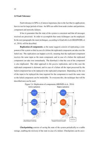 24
2.5 Fault Tolerance
Fault tolerance in SPSs is of utmost importance due to the fact that its applications
have to run for large periods of time. An SPS can suffer from node crashes and partitions,
component and networks failures.
It has to guarantee that the state of the system is consistent and that all messages
received are processed. In order to accomplish that some techniques can be employed.
In the next paragraphs the main techniques, according to Gradvohl et al (GRADVOHL et
al., 2014), will be described.
Replication of components, as the name suggests consists of replicating a com-
ponent of the system so that in case of a failure the replicated component can take over the
failed one. The replication can happen actively, meaning that the replicated component
receives the same input as the main component, and in case of a failure the replicated
component can take over immediately. The drawback is that the cost of the component
is also duplicated. The other approach is the passive replication, and in this case the
replicated component is dormant, and in case of a failure all the input processed by the
failed component has to be replayed to the replicated component. Depending on the size
of the input to be replayed the time required for the component to reach the same state
as the failed component can be intolerable. To overcome this, the technique that will be
described next can be used.
Figure 2.4: Replication of components (HEINZE et al., 2014)
Operator
Operator
Operator
Previousstage
Nextstage
State
State
State
Data
State implicitly synchronized by
ordered evaluation of same data
Active replication
Operator
Operator
(dormant)
Operator
(dormant)
Previousstage
Nextstage
State
State
State
Data
State periodically persisted on stable
storage and recovered on demand
Passive replication
Checkpoints
Checkpointing consists of saving the state of the system periodically to a stable
storage, enabling the recovery of the state in case of a failure. Checkpoints can be unco-
 