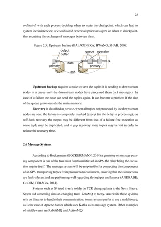 25
ordinated, with each process deciding when to make the checkpoint, which can lead to
system inconsistencies; or coordinated, where all processes agree on when to checkpoint,
thus requiring the exchange of messages between them.
Figure 2.5: Upstream backup (BALAZINSKA; HWANG; SHAH, 2009)
Upstream backup requires a node to save the tuples it is sending to downstream
nodes in a queue until the downstream nodes have processed them (ack messages). In
case of a failure the node can send the tuples again. It can become a problem if the size
of the queue grows outside the main memory.
Recovery is classiﬁed as precise, when all tuples not processed by the downstream
nodes are sent, the failure is completely masked (except for the delay in processing); on
roll-back recovery the output may be different from that of a failure-free execution as
some tuple may be duplicated; and in gap recovery some tuples may be lost in order to
reduce the recovery time.
2.6 Message Systems
According to Bockermann (BOCKERMANN, 2014) a queueing or message pass-
ing component is one of the two main functionalities of an SPS, the other being the execu-
tion engine itself. The message system will be responsible for connecting the components
of an SPS, transporting tuples from producers to consumers, ensuring that the connections
are fault-tolerant and are performing well regarding throughput and latency (ANDRADE;
GEDIK; TURAGA, 2014).
Systems such as S4 used to rely solely on TCP, changing later to the Netty library.
Storm did something similar, changing from ZeroMQ to Netty. And while these systems
rely on libraries to handle their communication, some systems prefer to use a middleware,
as is the case of Apache Samza which uses Kafka as its message system. Other examples
of middlewares are RabbitMQ and ActiveMQ.
 
