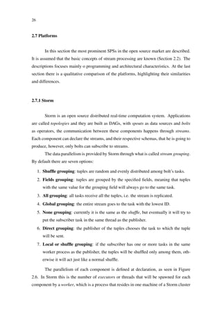 26
2.7 Platforms
In this section the most prominent SPSs in the open source market are described.
It is assumed that the basic concepts of stream processing are known (Section 2.2). The
descriptions focuses mainly o programming and architectural characteristics. At the last
section there is a qualitative comparison of the platforms, highlighting their similarities
and differences.
2.7.1 Storm
Storm is an open source distributed real-time computation system. Applications
are called topologies and they are built as DAGs, with spouts as data sources and bolts
as operators, the communication between these components happens through streams.
Each component can declare the streams, and their respective schemas, that he is going to
produce, however, only bolts can subscribe to streams.
The data parallelism is provided by Storm through what is called stream grouping.
By default there are seven options:
1. Shufﬂe grouping: tuples are random and evenly distributed among bolt’s tasks.
2. Fields grouping: tuples are grouped by the speciﬁed ﬁelds, meaning that tuples
with the same value for the grouping ﬁeld will always go to the same task.
3. All grouping: all tasks receive all the tuples, i.e. the stream is replicated.
4. Global grouping: the entire stream goes to the task with the lowest ID.
5. None grouping: currently it is the same as the shufﬂe, but eventually it will try to
put the subscriber task in the same thread as the publisher.
6. Direct grouping: the publisher of the tuples chooses the task to which the tuple
will be sent.
7. Local or shufﬂe grouping: if the subscriber has one or more tasks in the same
worker process as the publisher, the tuples will be shufﬂed only among them, oth-
erwise it will act just like a normal shufﬂe.
The parallelism of each component is deﬁned at declaration, as seen in Figure
2.6. In Storm this is the number of executors or threads that will be spawned for each
component by a worker, which is a process that resides in one machine of a Storm cluster
 