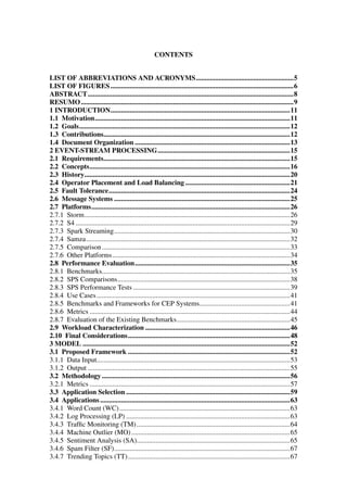 CONTENTS
LIST OF ABBREVIATIONS AND ACRONYMS........................................................5
LIST OF FIGURES.........................................................................................................6
ABSTRACT......................................................................................................................8
RESUMO..........................................................................................................................9
1 INTRODUCTION.......................................................................................................11
1.1 Motivation................................................................................................................11
1.2 Goals.........................................................................................................................12
1.3 Contributions...........................................................................................................12
1.4 Document Organization .........................................................................................13
2 EVENT-STREAM PROCESSING............................................................................15
2.1 Requirements...........................................................................................................15
2.2 Concepts...................................................................................................................16
2.3 History......................................................................................................................20
2.4 Operator Placement and Load Balancing ............................................................21
2.5 Fault Tolerance........................................................................................................24
2.6 Message Systems .....................................................................................................25
2.7 Platforms..................................................................................................................26
2.7.1 Storm......................................................................................................................26
2.7.2 S4 ...........................................................................................................................29
2.7.3 Spark Streaming.....................................................................................................30
2.7.4 Samza.....................................................................................................................32
2.7.5 Comparison............................................................................................................33
2.7.6 Other Platforms......................................................................................................34
2.8 Performance Evaluation.........................................................................................35
2.8.1 Benchmarks............................................................................................................35
2.8.2 SPS Comparisons...................................................................................................38
2.8.3 SPS Performance Tests ..........................................................................................39
2.8.4 Use Cases...............................................................................................................41
2.8.5 Benchmarks and Frameworks for CEP Systems....................................................41
2.8.6 Metrics ...................................................................................................................44
2.8.7 Evaluation of the Existing Benchmarks.................................................................45
2.9 Workload Characterization ...................................................................................46
2.10 Final Considerations.............................................................................................48
3 MODEL .......................................................................................................................52
3.1 Proposed Framework .............................................................................................52
3.1.1 Data Input...............................................................................................................53
3.1.2 Output ....................................................................................................................55
3.2 Methodology............................................................................................................56
3.2.1 Metrics ...................................................................................................................57
3.3 Application Selection ..............................................................................................59
3.4 Applications.............................................................................................................63
3.4.1 Word Count (WC)..................................................................................................63
3.4.2 Log Processing (LP) ..............................................................................................63
3.4.3 Trafﬁc Monitoring (TM)........................................................................................64
3.4.4 Machine Outlier (MO)...........................................................................................65
3.4.5 Sentiment Analysis (SA)........................................................................................65
3.4.6 Spam Filter (SF).....................................................................................................67
3.4.7 Trending Topics (TT).............................................................................................67
 