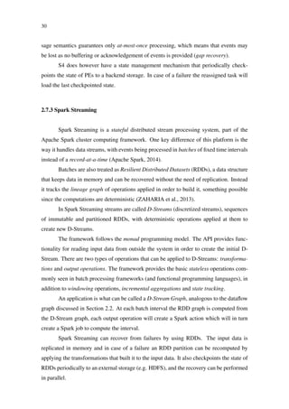 30
sage semantics guarantees only at-most-once processing, which means that events may
be lost as no buffering or acknowledgement of events is provided (gap recovery).
S4 does however have a state management mechanism that periodically check-
points the state of PEs to a backend storage. In case of a failure the reassigned task will
load the last checkpointed state.
2.7.3 Spark Streaming
Spark Streaming is a stateful distributed stream processing system, part of the
Apache Spark cluster computing framework. One key difference of this platform is the
way it handles data streams, with events being processed in batches of ﬁxed time intervals
instead of a record-at-a-time (Apache Spark, 2014).
Batches are also treated as Resilient Distributed Datasets (RDDs), a data structure
that keeps data in memory and can be recovered without the need of replication. Instead
it tracks the lineage graph of operations applied in order to build it, something possible
since the computations are deterministic (ZAHARIA et al., 2013).
In Spark Streaming streams are called D-Streams (discretized streams), sequences
of immutable and partitioned RDDs, with deterministic operations applied at them to
create new D-Streams.
The framework follows the monad programming model. The API provides func-
tionality for reading input data from outside the system in order to create the initial D-
Stream. There are two types of operations that can be applied to D-Streams: transforma-
tions and output operations. The framework provides the basic stateless operations com-
monly seen in batch processing frameworks (and functional programming languages), in
addition to windowing operations, incremental aggregations and state tracking.
An application is what can be called a D-Stream Graph, analogous to the dataﬂow
graph discussed in Section 2.2. At each batch interval the RDD graph is computed from
the D-Stream graph, each output operation will create a Spark action which will in turn
create a Spark job to compute the interval.
Spark Streaming can recover from failures by using RDDs. The input data is
replicated in memory and in case of a failure an RDD partition can be recomputed by
applying the transformations that built it to the input data. It also checkpoints the state of
RDDs periodically to an external storage (e.g. HDFS), and the recovery can be performed
in parallel.
 