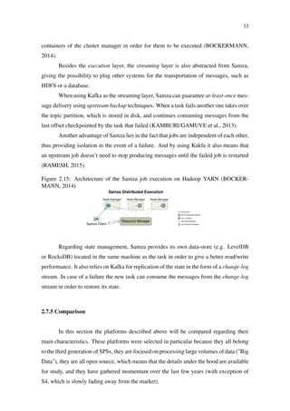 33
containers of the cluster manager in order for them to be executed (BOCKERMANN,
2014).
Besides the execution layer, the streaming layer is also abstracted from Samza,
giving the possibility to plug other systems for the transportation of messages, such as
HDFS or a database.
When using Kafka as the streaming layer, Samza can guarantee at-least-once mes-
sage delivery using upstream backup techniques. When a task fails another one takes over
the topic partition, which is stored in disk, and continues consuming messages from the
last offset checkpointed by the task that failed (KAMBURUGAMUVE et al., 2013).
Another advantage of Samza lies in the fact that jobs are independent of each other,
thus providing isolation in the event of a failure. And by using Kakfa it also means that
an upstream job doesn’t need to stop producing messages until the failed job is restarted
(RAMESH, 2015).
Figure 2.15: Architecture of the Samza job execution on Hadoop YARN (BOCKER-
MANN, 2014)
Execution Semantics & High Availabilty
As Samza uses Kafka as message broker2
, all messages are stored on disk, providing per-
sistence of the streams consumed and produced by Samza’s stream tasks. This allows
for a restart of failed tasks by resuming at the last valid position in the data stream that
is provided by Kafka. Building on top of Kafka, Samza does provide an at-least-once se-
mantic for the processing of messages. Any further message guarantees (i.e. exactly-once)
requires custom handling, e.g. by keeping track of duplicates and discarding messages
that have already been processed.
Instead of implementing its own, fault tolerant process execution engine (i.e. like Storm),
Samza provides a context for its jobs by means of Task Runners and uses the Hadoop
YARN platform to distribute and execute these Task Runners on a cluster of machines.
Hadoop YARN is a continuation of the Apache Hadoop framework and provides a high-
level cluster API of loosely coupled machines. Worker machines in such a YARN cluster
run a Node Manager process which registers to a central Resource Manager to provide
computing resources. A YARN application is then a set of executing elements that are
distributed among the Node Manager processes of the cluster machines. Hadoop YARN
provides abstract means for handling fault tolerance by restarting processes.
For executing a Samza job, the job elements are provided to a Samza Application Master
(AM), which is allocated by requesting the Resource Manager to start a new instance
of the AM. The AM then queries the registered Resource Managers to create YARN
containers for executing Samza Task Runners. These Task Runners are then used to run
the Stream Tasks of the Samza job. As the allocation of distributed YARN containers
is provided by the Resource Manager, this results in a managed distributed execution of
Samza jobs completely taken care of by Hadoop YARN.
Samza Distributed Execution
Samza Client
job
Resource Manager
Node Manager Node Manager Node Manager
AM
Samza Job
Samza Application Master
Yarn Container
Yarn Node Manager
Yarn Resource Manager
Figure 15: Architecture of the Samza job execution on Hadoop YARN. The Samza client
requests the instantiation of an Application Master, which then distributes copies of the
task of a Samza job among YARN containers.
Scalability and Distribution
A Samza job that is deﬁned by a Stream Task T and connected to an input stream I will
result in the parallel execution of multiple instances of the job task T for distinct parts
2
Use of Apache Kafka as message broker is the default setting. Samza claims to support diﬀerent
messaging systems as replacement.
25
Regarding state management, Samza provides its own data-store (e.g. LevelDB
or RocksDB) located in the same machine as the task in order to give a better read/write
performance. It also relies on Kafka for replication of the state in the form of a change-log
stream. In case of a failure the new task can consume the messages from the change-log
stream in order to restore its state.
2.7.5 Comparison
In this section the platforms described above will be compared regarding their
main characteristics. These platforms were selected in particular because they all belong
to the third generation of SPSs, they are focused on processing large volumes of data ("Big
Data"), they are all open source, which means that the details under the hood are available
for study, and they have gathered momentum over the last few years (with exception of
S4, which is slowly fading away from the market).
 