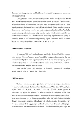 35
the record-at-a-time processing model with exactly-once delivery guarantees and support
for state persistence.
Among the open-source platforms that appeared in the last few of years are: Apache
Apex, a YARN-native platform that uniﬁes batch and stream processing; Apache Beam, a
programming model for building and executing batch and stream applications in a num-
ber of supported platforms (Apex, Spark, Flink and Google Cloud Dataﬂow); Apache
Gearpump, a event/message based stream processing engine based on Akka; Apache Ig-
nite, a streaming and continuous event processing engine with focus on scalability and
fault-tolerance; hazelcast-jet, a distributed data processing engine that works on top of
Hazelcast; Heron, a distributed stream processing engine created by Twitter to replace
Storm, with a fully compatible API (WINGERATH et al., 2016).
2.8 Performance Evaluation
Of interest of this work are benchmarks speciﬁcally designed for SPSs, compar-
isons between SPSs, performance tests of new SPSs, use cases of applications that em-
ploy an SPS and perform some experiments to evaluate it, sometimes comparing against
a traditional solution; and benchmarks and frameworks from CEP systems, due to the
similarities that exist between these two areas.
In the end, in Section 2.8.6, a summary of the metrics employed by each of the
related works is given, as a way to ﬁnd a consensus.
2.8.1 Benchmarks
The ﬁrst benchmark designed speciﬁcally for stream processing systems that can
be found in the literature is the Linear Road Benchmark (ARASU et al., 2004b), adopted
by the Aurora (ABADI et al., 2003) and STREAM (ARASU et al., 2004a) systems. It
simulates a toll system in a ﬁctitious city with the purpose of calculating the toll value
based on trafﬁc jam and accident proximity, charging drivers greater values when there’s
more congestion as a way to discourage them from using the roads. In this simulation
there are express ways composed of four lanes, with vehicles reporting their position every
30 seconds and accidents happening in random locations every 20 minutes. The purpose
of the benchmark is to determinate the maximum L factor (number of express ways) that
 