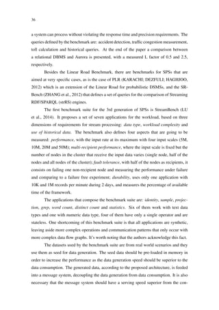 36
a system can process without violating the response time and precision requirements. The
queries deﬁned by the benchmark are: accident detection, trafﬁc congestion measurement,
toll calculation and historical queries. At the end of the paper a comparison between
a relational DBMS and Aurora is presented, with a measured L factor of 0.5 and 2.5,
respectively.
Besides the Linear Road Benchmark, there are benchmarks for SPSs that are
aimed at very speciﬁc cases, as is the case of PLR (KARACHI; DEZFULI; HAGHJOO,
2012) which is an extension of the Linear Road for probabilistic DSMSs, and the SR-
Bench (ZHANG et al., 2012) that deﬁnes a set of queries for the comparison of Streaming
RDF/SPARQL (strRS) engines.
The ﬁrst benchmark suite for the 3rd generation of SPSs is StreamBench (LU
et al., 2014). It proposes a set of seven applications for the workload, based on three
dimensions of requirements for stream processing: data type, workload complexity and
use of historical data. The benchmark also deﬁnes four aspects that are going to be
measured: performance, with the input rate at its maximum with four input scales (5M,
10M, 20M and 50M); multi-recipient performance, where the input scale is ﬁxed but the
number of nodes in the cluster that receive the input data varies (single node, half of the
nodes and all nodes of the cluster); fault tolerance, with half of the nodes as recipients, it
consists on failing one non-recipient node and measuring the performance under failure
and comparing to a failure free experiment; durability, uses only one application with
10K and 1M records per minute during 2 days, and measures the percentage of available
time of the framework.
The applications that compose the benchmark suite are: identity, sample, projec-
tion, grep, word count, distinct count and statistics. Six of them work with text data
types and one with numeric data type, four of them have only a single operator and are
stateless. One shortcoming of this benchmark suite is that all applications are synthetic,
leaving aside more complex operations and communication patterns that only occur with
more complex data ﬂow graphs. It’s worth noting that the authors acknowledge this fact.
The datasets used by the benchmark suite are from real world scenarios and they
use them as seed for data generation. The seed data should be pre-loaded in memory in
order to increase the performance as the data generation speed should be superior to the
data consumption. The generated data, according to the proposed architecture, is feeded
into a message system, decoupling the data generation from data consumption. It is also
necessary that the message system should have a serving speed superior from the con-
 