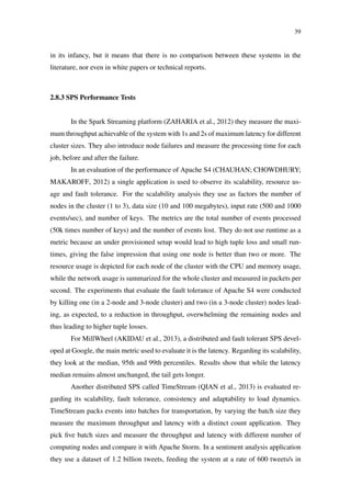 39
in its infancy, but it means that there is no comparison between these systems in the
literature, nor even in white papers or technical reports.
2.8.3 SPS Performance Tests
In the Spark Streaming platform (ZAHARIA et al., 2012) they measure the maxi-
mum throughput achievable of the system with 1s and 2s of maximum latency for different
cluster sizes. They also introduce node failures and measure the processing time for each
job, before and after the failure.
In an evaluation of the performance of Apache S4 (CHAUHAN; CHOWDHURY;
MAKAROFF, 2012) a single application is used to observe its scalability, resource us-
age and fault tolerance. For the scalability analysis they use as factors the number of
nodes in the cluster (1 to 3), data size (10 and 100 megabytes), input rate (500 and 1000
events/sec), and number of keys. The metrics are the total number of events processed
(50k times number of keys) and the number of events lost. They do not use runtime as a
metric because an under provisioned setup would lead to high tuple loss and small run-
times, giving the false impression that using one node is better than two or more. The
resource usage is depicted for each node of the cluster with the CPU and memory usage,
while the network usage is summarized for the whole cluster and measured in packets per
second. The experiments that evaluate the fault tolerance of Apache S4 were conducted
by killing one (in a 2-node and 3-node cluster) and two (in a 3-node cluster) nodes lead-
ing, as expected, to a reduction in throughput, overwhelming the remaining nodes and
thus leading to higher tuple losses.
For MillWheel (AKIDAU et al., 2013), a distributed and fault tolerant SPS devel-
oped at Google, the main metric used to evaluate it is the latency. Regarding its scalability,
they look at the median, 95th and 99th percentiles. Results show that while the latency
median remains almost unchanged, the tail gets longer.
Another distributed SPS called TimeStream (QIAN et al., 2013) is evaluated re-
garding its scalability, fault tolerance, consistency and adaptability to load dynamics.
TimeStream packs events into batches for transportation, by varying the batch size they
measure the maximum throughput and latency with a distinct count application. They
pick ﬁve batch sizes and measure the throughput and latency with different number of
computing nodes and compare it with Apache Storm. In a sentiment analysis application
they use a dataset of 1.2 billion tweets, feeding the system at a rate of 600 tweets/s in
 