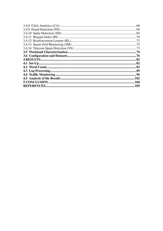 3.4.8 Click Analytics (CA) .............................................................................................68
3.4.9 Fraud Detection (FD).............................................................................................69
3.4.10 Spike Detection (SD)...........................................................................................69
3.4.11 Bargain Index (BI) ...............................................................................................70
3.4.12 Reinforcement Learner (RL)................................................................................72
3.4.13 Smart Grid Monitoring (SM)...............................................................................73
3.4.14 Telecom Spam Detection (VS) ............................................................................73
3.5 Workload Characterization ...................................................................................74
3.6 Conﬁguration and Datasets....................................................................................76
4 RESULTS.....................................................................................................................82
4.1 Set-Up.......................................................................................................................82
4.2 Word Count .............................................................................................................83
4.3 Log Processing.........................................................................................................89
4.4 Trafﬁc Monitoring ..................................................................................................96
4.5 Analysis of the Results..........................................................................................102
5 CONCLUSION .........................................................................................................104
REFERENCES.............................................................................................................105
 