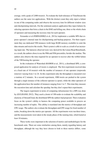 40
average, with a peak of 2,000 tweets/s. To evaluate the fault tolerance of TimeStream the
authors use the same two applications. With the distinct count they only inject a failure
in one of the computing nodes and observe the recovery time for different window sizes
and checkpointing intervals. For the sentiment analysis application they inject failures by
selecting operators that form a chain in the DAG and killing one, three or the whole chain
of operators and measuring the recovery time for each operator.
Fernandez et al (FERNANDEZ et al., 2013a) implement a scalable SPS that ex-
poses operator’s internal state for checkpointing and backup purposes. For their experi-
ment they use dedicated VM instances (with large RAM memory available) to emit the
data streams and receive the results. Their system is able to scale as a result of an increas-
ing input rate. The latencies observed were very skewed for the Linear Road Benchmark,
as a result, the authors chose to use the 99th and 95th percentiles, besides the median. The
authors also observe the time required for an operator to recover after the willful failure
of the VM hosting the operator.
In the evaluation of Watershed (RAMOS et al., 2011), a distributed SPS, a com-
posed application for analysis of tweets is employed. The ﬁrst experiment received data
at a ﬁxed rate of 10 tweets/s with the number of instances of one operator (stopwords
remover) varying from 1 to 24. In this experiment only the throughput is measured over
a runtime of 2 minutes. In a second experiment, 10M tweets are pushed to the system
through a single instance of the collector operator (a spout), while the other operators of
the application have the number of instances ranging from 1 to 7. This time they measure
the execution time and calculate the speedup, but they don’t repeat their experiments.
The largest experiment in terms of computing infrastructure for a SPS was done
by (GULISANO, 2012). They used a cluster of 100 nodes to evaluate the scalability and
elasticity of StreamCloud, the distributed SPS the authors had proposed. Their evaluation
focus on the system’s ability to harness the computing power available to process an
increasing number of tuples. This ability is translated into the metrics of throughput and
CPU usage. The authors also evaluate the throughput and CPU usage for ﬁxed number of
nodes, breaking down the metrics per operator. All the experiments were run three times,
and the measurements were taken in the steady phase of the running time, which lasted at
least 10 minutes.
These works were important in the selection of metrics and methodologies for the
benchmark suite. There are some similarities among them, mainly regarding latency and
throughput, although the way they have chosen to look to these metrics differs, some
 