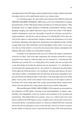43
and output between the CEP engine and the standard format, and the validators that check
the output results as well as performance metrics (e.g. response time).
In a subsequent paper, the same authors put in practice their FINCoS framework
(MENDES; BIZARRO; MARQUES, 2009) using a set of micro-benchmarks to compare
the performance of three CEP engines (Esper and other two commercial engines). Their
benchmarks focus on simple operations (windowing, transformation, ﬁltering, sorting,
grouping, merging, join, pattern detection) using as factors the content of the dataset,
window conﬁgurations, event rate, and number of queries (not all factors are used for a
single benchmark). Just like the work by Gulisano et al (GULISANO, 2012), they also
wait for the engine to warm-up before starting to measure the performance, for at least
ten minutes, depending on the application. Experiments were repeated two times with the
average being used. Most benchmarks use the throughput as their metric. In two cases
were the size of the window is a factor they also measure the memory consumption with
different input rates, window sizes and number of queries.
In another set of experiments their aim was to observe the engine’s performance
in the face of a burst. Like in the other experiments, the execution consisted of a warm-
up period of one minute in which the input rate was increased to λ such that the CPU
utilization were around 75%; in a steady phase of ﬁve minutes the rate was kept at the
λ rate; then during 10 seconds the injection rate was increased to 1.5λ; and ﬁnally in a
recovery phase the original input rate of λ was restored. To characterize the performance
of the engine the following metrics were introduced: maximum peak latency, the maxi-
mum latency during or immediately after the peak load; peak latency degradation ratio,
the ratio between the 99th percentiles of the latency in the peak phase and in the steady
phase; recovery time, which is the amount of time necessary for the engine to return to
the latency level of the steady phase after a peak; and post-peak latency variation ratio,
which is the ratio between the average latency after recovery and the steady phase.
Wahl and Hollunder (WAHL; HOLLUNDER, 2012) proposed an environment for
the comparison of CEP engines, focusing on the interchangeability of engines, repro-
ducibility and comparability of the test scenarios and automation of test execution and
measurement. They deﬁned three test scenarios: latency test, which creates four events
that are emitted to the CEP engine to create a complex event, and once this result event is
received the latency is calculated; pollution test, based on a deﬁned CEP rule, events that
fall into the rule are generated as well as events that don’t, the rate of events is constant,
but the number of irrelevant events is increased and the latency, CPU load and memory
 