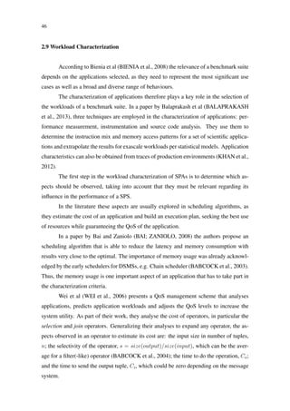 46
2.9 Workload Characterization
According to Bienia et al (BIENIA et al., 2008) the relevance of a benchmark suite
depends on the applications selected, as they need to represent the most signiﬁcant use
cases as well as a broad and diverse range of behaviours.
The characterization of applications therefore plays a key role in the selection of
the workloads of a benchmark suite. In a paper by Balaprakash et al (BALAPRAKASH
et al., 2013), three techniques are employed in the characterization of applications: per-
formance measurement, instrumentation and source code analysis. They use them to
determine the instruction mix and memory access patterns for a set of scientiﬁc applica-
tions and extrapolate the results for exascale workloads per statistical models. Application
characteristics can also be obtained from traces of production environments (KHAN et al.,
2012).
The ﬁrst step in the workload characterization of SPAs is to determine which as-
pects should be observed, taking into account that they must be relevant regarding its
inﬂuence in the performance of a SPS.
In the literature these aspects are usually explored in scheduling algorithms, as
they estimate the cost of an application and build an execution plan, seeking the best use
of resources while guaranteeing the QoS of the application.
In a paper by Bai and Zaniolo (BAI; ZANIOLO, 2008) the authors propose an
scheduling algorithm that is able to reduce the latency and memory consumption with
results very close to the optimal. The importance of memory usage was already acknowl-
edged by the early schedulers for DSMSs, e.g. Chain scheduler (BABCOCK et al., 2003).
Thus, the memory usage is one important aspect of an application that has to take part in
the characterization criteria.
Wei et al (WEI et al., 2006) presents a QoS management scheme that analyses
applications, predicts application workloads and adjusts the QoS levels to increase the
system utility. As part of their work, they analyse the cost of operators, in particular the
selection and join operators. Generalizing their analyses to expand any operator, the as-
pects observed in an operator to estimate its cost are: the input size in number of tuples,
n; the selectivity of the operator, s = size(output)/size(input), which can be the aver-
age for a ﬁlter(-like) operator (BABCOCK et al., 2004); the time to do the operation, Co;
and the time to send the output tuple, Ci, which could be zero depending on the message
system.
 