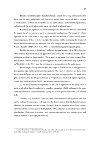 47
Ideally, one of the aspects that characterize a stream processing application is the
input rate, as some applications may have more steady input rates while others present
a bursty nature. Instead, we decided to use the input rate as a factor in the experiments,
submitting all the applications to the same rates, both steady and bursty.
Regarding the input size, as we are dealing with a data stream, which is unbounded
by nature, there’s no reason to use it to characterize applications. The selectivity of the
operator, on the other hand, is very important, as it set volume of trafﬁc for the down-
stream operators. With s > 1, for example, the operator will be increasing the volume of
tuples sent to the downstream operators. The selectivity of operators was also used in the
Chain scheduler (BABCOCK et al., 2003) as parameter for generating query plans.
Besides the aspects that directly inﬂuence the performance of an SPS, there are
other aspects that characterize an application and should be considered as they distin-
guish one application from another. These aspects are more concerned in describing
the different features displayed by these applications, much in the same way that (BAL-
APRAKASH et al., 2013) used the operation-type composition of the applications.
In stream processing there are two basic aspects that characterize an application:
the operator type and the communication pattern. The types of operators are those from
the relational algebra, such as selection, projection, join and aggregation. For more com-
plex operators, like the frequent itemset, a composition o relational algebra operators
would have to be employed, in this case an aggregation with group by.
As for the communication patterns, in an SPS an operator can basically send1
a
tuple to all subscribers (broadcast), to a random subscriber (shufﬂe), always to the same
subscriber based on values of the tuple (group by) or to a speciﬁc subscriber (see Section
2.2).
This is a very high-level characterization of the communication pattern, one that
can be realized through source code analysis. But there is a more detailed characterization,
obtained by means of instrumentation, that describes the temporal, spatial and volume
attributes of the communication (KIM; LILJA, 1998), obtained by the observation of the
distributions of message generation rates, message destinations, and message sizes and
average number of messages, respectively.
1
At the description of the application it is the subscriber who actually chooses the communication pat-
tern, but at runtime the pattern is usually employed at the publisher.
 