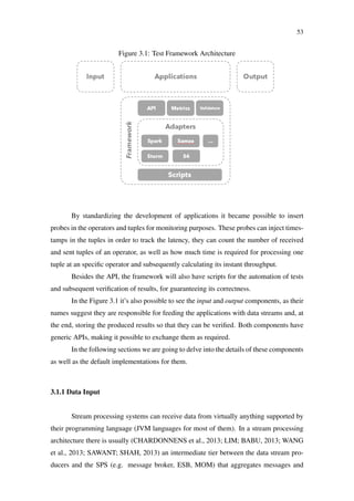 53
Figure 3.1: Test Framework Architecture
By standardizing the development of applications it became possible to insert
probes in the operators and tuples for monitoring purposes. These probes can inject times-
tamps in the tuples in order to track the latency, they can count the number of received
and sent tuples of an operator, as well as how much time is required for processing one
tuple at an speciﬁc operator and subsequently calculating its instant throughput.
Besides the API, the framework will also have scripts for the automation of tests
and subsequent veriﬁcation of results, for guaranteeing its correctness.
In the Figure 3.1 it’s also possible to see the input and output components, as their
names suggest they are responsible for feeding the applications with data streams and, at
the end, storing the produced results so that they can be veriﬁed. Both components have
generic APIs, making it possible to exchange them as required.
In the following sections we are going to delve into the details of these components
as well as the default implementations for them.
3.1.1 Data Input
Stream processing systems can receive data from virtually anything supported by
their programming language (JVM languages for most of them). In a stream processing
architecture there is usually (CHARDONNENS et al., 2013; LIM; BABU, 2013; WANG
et al., 2013; SAWANT; SHAH, 2013) an intermediate tier between the data stream pro-
ducers and the SPS (e.g. message broker, ESB, MOM) that aggregates messages and
 