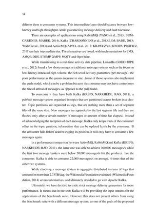 54
delivers them to consumer systems. This intermediate layer should balance between low-
latency and high-throughput, while guaranteeing message delivery and fault tolerance.
There are examples of applications using RabbitMQ (YANG et al., 2013; BUM-
GARDNER; MAREK, 2014), Kafka (CHARDONNENS et al., 2013; LIM; BABU, 2013;
WANG et al., 2013) and ActiveMQ (APPEL et al., 2012; KRAWCZYK; KNOPA; PROFICZ,
2011) as their intermediate tier. The alternatives are broad, with implementations for JMS,
AMQP, DDS, STOMP, XMPP, MQTT and OpenWire.
While transitioning to a real-time activity data pipeline, LinkedIn (GOODHOPE
et al., 2012) found a few shortcomings in traditional message systems such as the focus on
low-latency instead of high-volume, the rich set of delivery guarantees (per-message), the
poor performance as the queues increase in size. Some of those systems also implement
the push model, which can be a problem because the consumer may not have control over
the rate of arrival of messages, as opposed to the pull model.
To overcome it they have built Kafka (KREPS; NARKHEDE; RAO, 2011), a
pub/sub message system organized in topics that are partitioned across brokers in a clus-
ter. Topic partitions are organized as logs, that are nothing more than a set of segment
ﬁles of the same size. New messages are appended to the last segment ﬁle and they are
ﬂushed only after a certain number of messages or amount of time has elapsed. Instead
of acknowledging the reception of each message, Kafka only keeps track of the consumer
offset in the topic partition, information that can be updated lazily by the consumer. If
the consumer fails before acknowledging its position, it will only have to consume a few
messages again.
In a performance comparison between ActiveMQ, RabbitMQ and Kafka (KREPS;
NARKHEDE; RAO, 2011), the latter one was able to achieve 400,000 messages/s while
the ﬁrst two message brokers were below 50,000 messages/s for the producer. For the
consumer, Kafka is able to consume 22,000 messages/s on average, 4 times that of the
other two systems.
While choosing a message system to aggregate distributed streams of logs that
amount for more than 2.75TB/day, the Wikimedia Foundation evaluated (Wikimedia Foun-
dation, 2014) several alternatives, and ultimately decided to go with Apache Kafka.
Ultimately, we have decided to trade strict message delivery guarantees for more
performance. It means that in our tests Kafka will be providing the input streams for the
applications of the benchmark suite. However, this does not prevent others from using
the benchmark suite with a different message system, as one of the goals of the proposed
 