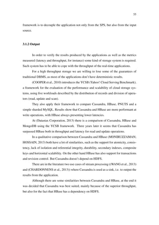 55
framework is to decouple the application not only from the SPS, but also from the input
source.
3.1.2 Output
In order to verify the results produced by the applications as well as the metrics
measured (latency and throughput, for instance) some kind of storage system is required.
Such system has to be able to cope with the throughput of the real-time applications.
For a high throughput storage we are willing to lose some of the guarantees of
traditional DBMS, as most of the applications don’t have deterministic results.
(COOPER et al., 2010) introduces the YCSB (Yahoo! Cloud Serving Benchmark),
a framework for the evaluation of the performance and scalability of cloud storage sys-
tems, using ﬁve workloads described by the distribution of records and division of opera-
tors (read, update and scan).
They also apply their framework to compare Cassandra, HBase, PNUTS and a
simple sharded MySQL. Results show that Cassandra and HBase are more performant at
write operations, with HBase always presenting lower latencies.
At (Datastax Corporation, 2013) there is a comparison of Cassandra, HBase and
MongoDB using the YCSB framework. Three years later it seems that Cassandra has
surpassed HBase both in throughput and latency for read and update operations.
In a qualitative comparison between Cassandra and HBase (MONIRUZZAMAN;
HOSSAIN, 2013) both have a lot of similarities, such as the support for atomicity, consis-
tency, lack of isolation and referential integrity, durability, secondary indexes, composite
keys and horizontal scalability. On the other hand HBase has also support for transactions
and revision control. But Cassandra doesn’t depend on HDFS.
There are in the literature two use cases of stream processing ((WANG et al., 2013)
and (CHARDONNENS et al., 2013)) where Cassandra is used as a sink, i.e. to output the
results from the application.
Although there are some similarities between Cassandra and HBase, at the end it
was decided that Cassandra was best suited, mainly because of the superior throughput,
but also for the fact that HBase has a dependency on HDFS.
 