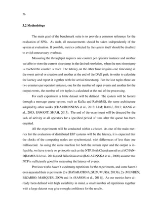 56
3.2 Methodology
The main goal of the benchmark suite is to provide a common reference for the
evaluation of SPSs. As such, all measurements should be taken independently of the
system at evaluation. If possible, metrics collected by the system itself should be disabled
to avoid unnecessary overhead.
Measuring the throughput requires one counter per operator instance and another
variable to store the current timestamp in the desired resolution, when the next timestamp
is reached the counter is reset. The latency on the other hand requires one timestamp at
the event arrival or creation and another at the end of the DAG path, in order to calculate
the latency and report it together with the arrival timestamp. For the lost tuples there are
two counters per operator instance, one for the number of input events and another for the
output events, the number of lost tuples is calculated at the end of the processing.
For each experiment a ﬁnite dataset will be deﬁned. The system will be feeded
through a message queue system, such as Kafka and RabbitMQ, the same architecture
adopted by other works (CHARDONNENS et al., 2013; LIM; BABU, 2013; WANG et
al., 2013; SAWANT; SHAH, 2013). The end of the experiment will be detected by the
lack of activity at all operators for a speciﬁed period of time after the queue has been
emptied.
All the experiments will be conducted within a cluster. As one of the main met-
rics for the evaluation of distributed ESP systems will be the latency, it is expected that
the clocks of the computing nodes are synchronized, with differences of less than one
millisecond. As using the same machine for both the stream input and the output is in-
feasible, we have to rely on protocols such as the NTP. Both Chandramouli et al (CHAN-
DRAMOULI et al., 2011a) and Balazinska et al (BALAZINSKA et al., 2008) assume that
NTP is sufﬁciently good for measuring the latency of events.
Previous works haven’t used many repetitions for the experiments, and some haven’t
even repeated their experiments (3x (DAYARATHNA; SUZUMURA, 2013b), 2x (MENDES;
BIZARRO; MARQUES, 2009) and 1x (RAMOS et al., 2011)). As our metrics have al-
ready been deﬁned with high variability in mind, a small number of repetitions together
with a large dataset may give enough conﬁdence for the results.
 