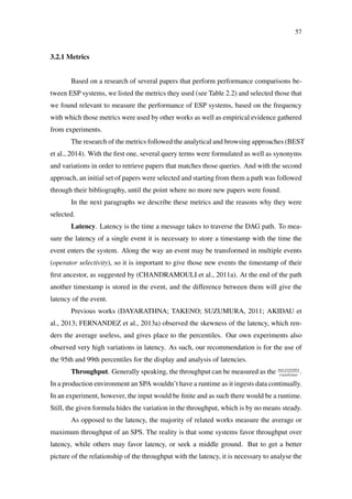 57
3.2.1 Metrics
Based on a research of several papers that perform performance comparisons be-
tween ESP systems, we listed the metrics they used (see Table 2.2) and selected those that
we found relevant to measure the performance of ESP systems, based on the frequency
with which those metrics were used by other works as well as empirical evidence gathered
from experiments.
The research of the metrics followed the analytical and browsing approaches (BEST
et al., 2014). With the ﬁrst one, several query terms were formulated as well as synonyms
and variations in order to retrieve papers that matches those queries. And with the second
approach, an initial set of papers were selected and starting from them a path was followed
through their bibliography, until the point where no more new papers were found.
In the next paragraphs we describe these metrics and the reasons why they were
selected.
Latency. Latency is the time a message takes to traverse the DAG path. To mea-
sure the latency of a single event it is necessary to store a timestamp with the time the
event enters the system. Along the way an event may be transformed in multiple events
(operator selectivity), so it is important to give those new events the timestamp of their
ﬁrst ancestor, as suggested by (CHANDRAMOULI et al., 2011a). At the end of the path
another timestamp is stored in the event, and the difference between them will give the
latency of the event.
Previous works (DAYARATHNA; TAKENO; SUZUMURA, 2011; AKIDAU et
al., 2013; FERNANDEZ et al., 2013a) observed the skewness of the latency, which ren-
ders the average useless, and gives place to the percentiles. Our own experiments also
observed very high variations in latency. As such, our recommendation is for the use of
the 95th and 99th percentiles for the display and analysis of latencies.
Throughput. Generally speaking, the throughput can be measured as the no.events
runtime
.
In a production environment an SPA wouldn’t have a runtime as it ingests data continually.
In an experiment, however, the input would be ﬁnite and as such there would be a runtime.
Still, the given formula hides the variation in the throughput, which is by no means steady.
As opposed to the latency, the majority of related works measure the average or
maximum throughput of an SPS. The reality is that some systems favor throughput over
latency, while others may favor latency, or seek a middle ground. But to get a better
picture of the relationship of the throughput with the latency, it is necessary to analyse the
 