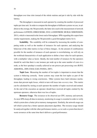 58
throughput over time slots instead of the whole runtime and put it side by side with the
latency.
The throughput is measured at each operator by counting the number of processed
tuples per time unit. In order to compare the throughput of different systems we use, in ad-
dition to the average, the 5th percentile, the latter also used in the measurement of network
performance (LITJENS; JORGUSESKI, 2010; LANDSTROM; MURAI; SIMONSSON,
2011), which is interested in the lower end of throughput. SPSs regarding this aspect have
similar requirements, making the 5th percentile a good throughput metric for it.
Scalability. The scalability will be evaluated by increasing the number of com-
puting nodes as well as the number of instances for each operator, and analyzing the
behaviour of the other metrics in face of these changes. As the amount of combinations
possible for the number of instances of each operator is overwhelming, we will rely on
the workload characteristics of each application to deﬁne a base value for each operator,
with a multiplier value as factor. Ideally, the total number of instances for the operators
should be such that there is one instance per node up to the same number of cores in a
node, as the best speedup is usually achieved at one process per processing core (RAVI;
AGRAWAL, 2009; CHAI; GAO; PANDA, 2007).
Tuple Loss. Measuring the number of lost tuples is important to ensure that the
system is behaving correctly. Some systems may count the lost tuples as part of the
throughput, leading to wrong conclusions. Other systems have fault tolerance mecha-
nisms that prevent tuple losses, which in turn will incur into recovery time. This metric
can be calculated by storing at each operator the number of tuples received and emitted.
At the end of the execution an operator should have received all tuples emitted by the
upstream operators, otherwise there was loss of tuples.
Resource Usage. The resources to be observed are CPU, memory and network.
As most SPSs keep all data in memory, monitoring its usage is essential in order to verify
which system does a better job at memory management. Similarly, the network usage can
tell which system has a better operator placement algorithm. The resource usage should
be analysed together with the other performance metrics, as we seek a system that doesn’t
waste resources at the same time that it delivers a good performance.
 