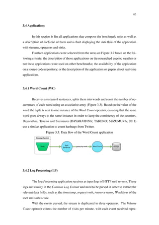 63
3.4 Applications
In this section is list all applications that compose the benchmark suite as well as
a description of each one of them and a chart displaying the data ﬂow of the application
with streams, operators and sinks.
Fourteen applications were selected from the areas on Figure 3.2 based on the fol-
lowing criteria: the description of those applications on the researched papers; weather or
not these applications were used on other benchmarks; the availability of the application
on a source code repository; or the description of the application on papers about real-time
applications.
3.4.1 Word Count (WC)
Receives a stream of sentences, splits them into words and count the number of oc-
currences of each word using an associative array (Figure 3.3). Based on the value of the
word the tuple is sent to one instance of the Word Count operator, ensuring that the same
word goes always to the same instance in order to keep the consistency of the counters.
Dayarathna, Takeno and Suzumura (DAYARATHNA; TAKENO; SUZUMURA, 2011)
use a similar application to count hashtags from Twitter.
Figure 3.3: Data ﬂow of the Word Count application
3.4.2 Log Processing (LP)
The Log Processing application receives as input logs of HTTP web servers. These
logs are usually in the Common Log Format and need to be parsed in order to extract the
relevant data ﬁelds, such as the timestamp, request verb, resource name, IP address of the
user and status code.
With the events parsed, the stream is duplicated to three operators. The Volume
Count operator counts the number of visits per minute, with each event received repre-
 