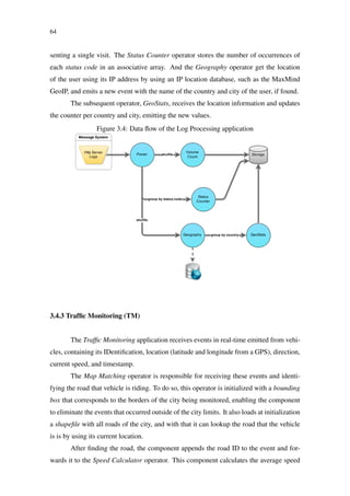 64
senting a single visit. The Status Counter operator stores the number of occurrences of
each status code in an associative array. And the Geography operator get the location
of the user using its IP address by using an IP location database, such as the MaxMind
GeoIP, and emits a new event with the name of the country and city of the user, if found.
The subsequent operator, GeoStats, receives the location information and updates
the counter per country and city, emitting the new values.
Figure 3.4: Data ﬂow of the Log Processing application
3.4.3 Trafﬁc Monitoring (TM)
The Trafﬁc Monitoring application receives events in real-time emitted from vehi-
cles, containing its IDentiﬁcation, location (latitude and longitude from a GPS), direction,
current speed, and timestamp.
The Map Matching operator is responsible for receiving these events and identi-
fying the road that vehicle is riding. To do so, this operator is initialized with a bounding
box that corresponds to the borders of the city being monitored, enabling the component
to eliminate the events that occurred outside of the city limits. It also loads at initialization
a shapeﬁle with all roads of the city, and with that it can lookup the road that the vehicle
is is by using its current location.
After ﬁnding the road, the component appends the road ID to the event and for-
wards it to the Speed Calculator operator. This component calculates the average speed
 