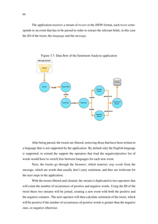 66
The application receives a stream of tweets in the JSON format, each tweet corre-
sponds to an event that has to be parsed in order to extract the relevant ﬁelds, in this case
the ID of the tweet, the language and the message.
Figure 3.7: Data ﬂow of the Sentiment Analysis application
After being parsed, the tweets are ﬁltered, removing those that have been written in
a language that is not supported by the application. By default only the English language
is supported, to extend the support the operators that load the negative/positive list of
words would have to switch lists between languages for each new event.
Next, the tweets go through the Stemmer, which removes stop words from the
message, which are words that usually don’t carry sentiment, and thus are irrelevant for
the next steps in the application.
With the tweets ﬁltered and cleaned, the stream is duplicated to two operators that
will count the number of occurrences of positive and negative words. Using the ID of the
tweet these two streams will be joined, creating a new event with both the positive and
the negative counters. The next operator will then calculate sentiment of the tweet, which
will be positive if the number of occurrences of positive words is greater than the negative
ones, or negative otherwise.
 