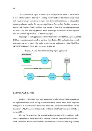 68
The occurrences of topics is tracked by a sliding window which is advanced in
a ﬁxed interval of time. The use of a sliding window reduces the memory usage since
only recent events are stored, it also makes since because the application is interested in
detecting only new trends. To increase scalability an Intermediate Ranking operator is
used to rank a subset of topics, and in a ﬁxed interval of time these intermediate rankings
are sent to the Total Ranking operator, which will merge the intermediate rankings and
emit the ﬁnal ranking of topics, i.e. the trending topics.
An example of such application is the TwitterMonitor (MATHIOUDAKIS; KOUDAS,
2010), a system that detects trends in real-time from Twitter. This application is also used
to compare the performance of a trafﬁc monitoring and analysis tool called BlockMon
(SIMONCELLI et al., 2013) with Storm and Apache S4.
Figure 3.9: Data ﬂow of the Trending Topics application
3.4.8 Click Analytics (CA)
Receives a clickstream from users accessing a website as input. These input events
are logs from the web server, usually in the Common Log Format, which means they have
to be parsed in order to extract the relevant data ﬁelds. The most common ﬁelds are the
timestamp, URL, IP address of the user, ID of the user (the IP address is used if the ID is
not available).
After the Parser operator the stream is splitted into two, with events being repli-
cated to both of them. In the RepeatVisit operator, events are grouped based on the URL
and ID of the user because these two ﬁelds are used as key in an associative array to verify
 