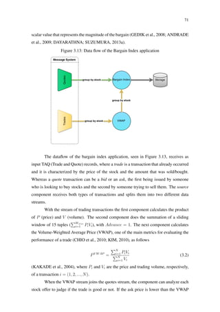 71
scalar value that represents the magnitude of the bargain (GEDIK et al., 2008; ANDRADE
et al., 2009; DAYARATHNA; SUZUMURA, 2013a).
Figure 3.13: Data ﬂow of the Bargain Index application
The dataﬂow of the bargain index application, seen in Figure 3.13, receives as
input TAQ (Trade and Quote) records, where a trade is a transaction that already occurred
and it is characterized by the price of the stock and the amount that was sold/bought.
Whereas a quote transaction can be a bid or an ask, the ﬁrst being issued by someone
who is looking to buy stocks and the second by someone trying to sell them. The source
component receives both types of transactions and splits them into two different data
streams.
With the stream of trading transactions the ﬁrst component calculates the product
of P (price) and V (volume). The second component does the summation of a sliding
window of 15 tuples ( Wsize
i=1 PiVi), with Advance = 1. The next component calculates
the Volume-Weighted Average Price (VWAP), one of the main metrics for evaluating the
performance of a trade (CHIO et al., 2010; KIM, 2010), as follows
PV WAP
=
N
i=1 PiVi
N
i=1 Vi
(3.2)
(KAKADE et al., 2004), where Pi and Vi are the price and trading volume, respectively,
of a transaction i = (1, 2, ..., N).
When the VWAP stream joins the quotes stream, the component can analyze each
stock offer to judge if the trade is good or not. If the ask price is lower than the VWAP
 
