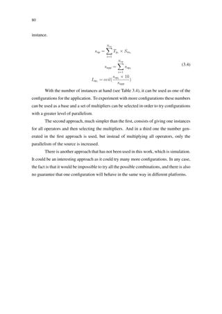 80
instance.
sop =
Nin
i=1
Tpi
× Sini
sapp =
Nop
i=1
sopi
Iopi
= ceil(
sopi
× 10
sapp
)
(3.4)
With the number of instances at hand (see Table 3.4), it can be used as one of the
conﬁgurations for the application. To experiment with more conﬁgurations these numbers
can be used as a base and a set of multipliers can be selected in order to try conﬁgurations
with a greater level of parallelism.
The second approach, much simpler than the ﬁrst, consists of giving one instances
for all operators and then selecting the multipliers. And in a third one the number gen-
erated in the ﬁrst approach is used, but instead of multiplying all operators, only the
parallelism of the source is increased.
There is another approach that has not been used in this work, which is simulation.
It could be an interesting approach as it could try many more conﬁgurations. In any case,
the fact is that it would be impossible to try all the possible combinations, and there is also
no guarantee that one conﬁguration will behave in the same way in different platforms.
 