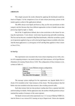 82
4 RESULTS
This chapter presents the results obtained by applying the benchmark model de-
ﬁned on Chapter 3 in the comparison of two of main stream processing systems in the
market against a subset of the applications deﬁned.
The SPSs chosen were Spark and Storm as they are the most prominent on their
category and also because they have different approaches on how to handle stream data
processing (tuple by tuple vs. batch).
Out of the 14 applications deﬁned, due to time restrictions to the cluster for run-
ning the experiments, 3 were chosen: word count, log processing and trafﬁc monitoring.
The ﬁrst one has become a standard in Big Data benchmarks, while the second has a good
set of operations applied to logs as well as having the biggest dataset available at the time.
And the third application is a convergence of IoT and Big Data applied to what is know
as Smart Cities.
4.1 Set-Up
The experiments were executed in the Azure cloud computing service with a clus-
ter of 8 computing instances, one master instance and 3 data instances, all of type Medium
(Standard_A2) running Ubuntu Server 12.04. The conﬁguration of those instances is de-
scribed on Table 4.2.
Table 4.2: Azure Medium instance conﬁguration.
CPU Cores 2
Memory 3.5 GB
Local HDD 135 GB
Max data disk throughput 500 IOPS
The message system employed for the experiments was Apache Kafka 0.8.1.1
(Scala 2.9.2) installed on the 3 data instances of the cluster. The data producers that fed
Kafka were also installed on the data instances, thus avoiding network trafﬁc.
Each data instance had one data producer reading data from a separate hard disk
and forwarding it to Kafka. On the application side, the number of Kafka partitions always
matched the number of instances of the source operator.
The Spark version used on the experiments was 1.3.1 on top of Hadoop YARN 2.6.
And for Storm it was version 0.9.2 running on top of Supervisord. Storm also depends
 
