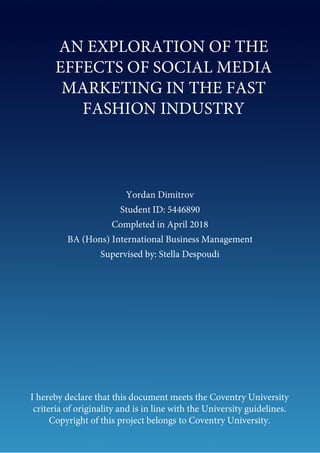 Yordan Dimitrov
Student ID: 5446890
Completed in April 2018
BA (Hons) International Business Management
Supervised by: Stella Despoudi
I hereby declare that this document meets the Coventry University
criteria of originality and is in line with the University guidelines.
Copyright of this project belongs to Coventry University.
AN EXPLORATION OF THE
EFFECTS OF SOCIAL MEDIA
MARKETING IN THE FAST
FASHION INDUSTRY
 